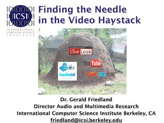 Finding the Needle  
in the Video Haystack
Dr. Gerald Friedland
Director Audio and Multimedia Research
International Computer Science Institute Berkeley, CA
friedland@icsi.berkeley.edu
 