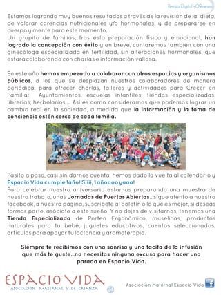 Estamos logrando muy buenos resultados a través de la revisión de la dieta,
de valorar carencias nutricionales y/o hormonales, y de prepararse en
cuerpo y mente para este momento.
Un grupito de familias, tras esta preparación física y emocional, han
logrado la concepción con éxito y en breve, contaremos también con una
ginecóloga especializada en fertilidad, sin alteraciones hormonales, que
estará colaborando con charlas e información valiosa.
En este año hemos empezado a colaborar con otros espacios y organismos
públicos, a los que se desplazan nuestros colaboradores de manera
periódica, para ofrecer charlas, talleres y actividades para Crecer en
Familia: Ayuntamientos, escuelas infantiles, tiendas especializadas,
librerías, herbolarios,... Así es como consideramos que podemos lograr un
cambio real en la sociedad, a medida que la información y la toma de
conciencia estén cerca de cada familia.
Pasito a paso, casi sin darnos cuenta, hemos dado la vuelta al calendario y
Para celebrar nuestro aniversario estamos preparando una muestra de
nuestro trabajo, unas Jornadas de Puertas Abiertas...sigue atento a nuestro
facebook, a nuestra página, suscríbete al boletín o lo que es mejor, si deseas
formar parte, asóciate a este sueño. Y no dejes de visitarnos, tenemos una
Tienda Especializada de Porteo Ergonómico, muselinas, productos
naturales para tu bebé, juguetes educativos, cuentos seleccionados,
artículos para apoyar tu lactancia y aromaterapia.
Siempre te recibimos con una sonrisa y una tacita de la infusión
que más te guste...no necesitas ninguna excusa para hacer una
parada en Espacio Vida.
Espacio Vida cumple 1año! Siiii, 1 añoooo yaaa!
Asociación Maternal Espacio Vida
Revista Digital +Q9meses
24
 