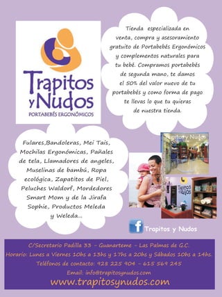 Tienda especializada en
                                        venta, compra y asesoramiento
                                      gratuito de Portabebés Ergonómicos
                                        y complementos naturales para
                                       tu bebé. Compramos portabebés
                                         de segunda mano, te damos
                                         el 50% del valor nuevo de tu
                                      portabebés y como forma de pago
                                           te llevas lo que tu quieras
                                              de nuestra tienda.




      Fulares,Bandoleras, Mei Tais,
     Mochilas Ergonómicas, Pañales
    de tela, Llamadores de angeles,
       Muselinas de bambú, Ropa
      ecológica, Zapatitos de Piel,
     Peluches Waldorf, Mordedores
       Smart Mom y de la Jirafa
       Sophie, Productos Meleda
               y Weleda...

                                                   Trapitos y Nudos

        C/Secretario Padilla 33 - Guanarteme - Las Palmas de G.C.
Horario: Lunes a Viernes 10hs a 13hs y 17hs a 20hs y Sábados 10hs a 14hs.
          Teléfonos de contacto: 928 225 904 - 615 569 245
                     Email: info@trapitosynudos.com
               www.trapitosynudos.com
 