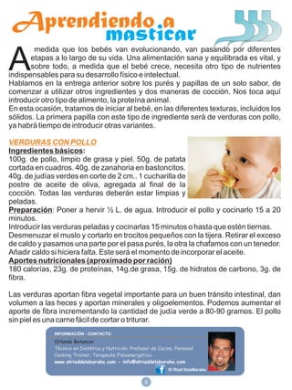 Aprendiendo a
        masticar
A
        medida que los bebés van evolucionando, van pasando por diferentes
       etapas a lo largo de su vida. Una alimentación sana y equilibrada es vital, y
       sobre todo, a medida que el bebé crece, necesita otro tipo de nutrientes
indispensables para su desarrollo físico e intelectual.
Hablamos en la entrega anterior sobre los purés y papillas de un solo sabor, de
comenzar a utilizar otros ingredientes y dos maneras de cocción. Nos toca aquí
introducir otro tipo de alimento, la proteína animal.
En esta ocasión, tratamos de iniciar al bebé, en las diferentes texturas, incluidos los
sólidos. La primera papilla con este tipo de ingrediente será de verduras con pollo,
ya habrá tiempo de introducir otras variantes.

VERDURAS CON POLLO
Ingredientes básicos:
100g. de pollo, limpio de grasa y piel. 50g. de patata
cortada en cuadros. 40g. de zanahoria en bastoncitos.
40g. de judías verdes en corte de 2 cm.. 1 cucharilla de
postre de aceite de oliva, agregada al final de la
cocción. Todas las verduras deberán estar limpias y
peladas.
Preparación: Poner a hervir ½ L. de agua. Introducir el pollo y cocinarlo 15 a 20
minutos.
Introducir las verduras peladas y cocinarlas 15 minutos o hasta que estén tiernas.
Desmenuzar el muslo y cortarlo en trocitos pequeños con la tijera. Retirar el exceso
de caldo y pasamos una parte por el pasa purés, la otra la chafamos con un tenedor.
Añadir caldo si hiciera falta. Este será el momento de incorporar el aceite.
Aportes nutricionales (aproximado por ración)
180 calorías, 23g. de proteínas, 14g.de grasa, 15g. de hidratos de carbono, 3g. de
fibra.

Las verduras aportan fibra vegetal importante para un buen tránsito intestinal, dan
volumen a las heces y aportan minerales y oligoelementos. Podemos aumentar el
aporte de fibra incrementando la cantidad de judía verde a 80-90 gramos. El pollo
sin piel es una carne fácil de cortar o triturar.

              Orlando Betancor
              Técnico en Dietética y Nutrición. Profesor de Cocina. Personal
              Cooking Trainer. Terapeuta Fisioenergético.
              www.elriaddelabaraka.com - info@elriaddelabaraka.com
                                                                El Riad DelaBaraka


                                                      9
 