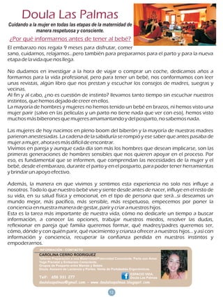 Doula Las Palmas
Cuidando a la mujer en todas las etapas de la maternidad de
             manera respetuosa y consciente.
¿Por qué informarnos antes de tener al bebé?
El embarazo nos regala 9 meses para disfrutar, comer
sano, cuidarnos, relajarnos...pero también para prepararnos para el parto y para la nueva
etapa de la vida que nos llega.

No dudamos en investigar a la hora de viajar o comprar un coche, dedicamos años a
formarnos para la vida profesional, pero para tener un bebé, nos conformamos con leer
unas revistas, algún libro que nos prestan y escuchar los consejos de madres, suegras y
vecinas.
Al fin y al cabo, ¿no es cuestión de instinto? llevamos tanto tiempo sin escuchar nuestros
instintos, que hemos dejado de creer en ellos.
La mayoría de hombres y mujeres no hemos tenido un bebé en brazos, ni hemos visto una
mujer parir (salvo en las películas y un parto no tiene nada que ver con eso), hemos visto
muchos más biberones que mujeres amamantando y del posparto, no sabemos nada.

Las mujeres de hoy nacimos en pleno boom del biberón y la mayoría de nuestras madres
parieron anestesiadas. La cadena de la sabiduría se rompió y ese saber que antes pasaba de
mujer a mujer, ahora es más difícil de encontrar.
Vivimos en pareja y aunque cada día son más los hombres que desean implicarse, son las
primeras generaciones de hombres sensibles que nos quieren apoyar en el proceso. Por
eso, es fundamental que se informen, que comprendan las necesidades de la mujer y el
bebé, desde el embarazo, durante el parto y en el posparto, para poder tener herramientas
y brindar un apoyo efectivo.

Además, la manera en que vivimos y sentimos esta experiencia no solo nos influye a
nosotros. Todo lo que nuestro bebé vive y siente desde antes de nacer, influye en el resto de
su vida, en su salud física y emocional, en el tipo de persona que será...si deseamos un
mundo mejor, más pacífico, más sensible, más respetuoso, empecemos por poner la
conciencia en nuestra manera de gestar, parir y criar a nuestros hijos.
Esta es la tarea más importante de nuestra vida, cómo no dedicarle un tiempo a buscar
información, a conocer las opciones, trabajar nuestros miedos, resolver las dudas,
reflexionar en pareja qué familia queremos formar, qué madres/padres queremos ser,
cómo, dónde y con quién parir, qué nacimiento y crianza ofrecer a nuestros hijos... y así con
información y conciencia, recuperar la confianza perdida en nuestros instintos y
empoderarnos.

              CAROLINA CERRO RODRIGUEZ
              Talleres Preparación a una Maternidad/Paternidad Consciente. Parto con Amor.
              Yoga Prenatal y Embarazo Consciente.
              Grupos de Posparto entre Mamás y Bebés
              Doula. Asesora de Lactancia y Porteo. Venta de Portabebés Ergonómicos.
                                                                        ESPACIO VIDA,
              Telf: 658 931 277                               Doula Las Palmas
              doulalaspalmas@gmail.com - www.doulalaspalmas.blogspot.com

                                                          18
                                                          12
 