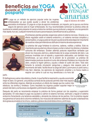 Beneficios del YOGA
          embarazo y el
   durante el
   posparto

E
      l yoga es un método de ejercicio popular entre las mujeres
      embarazadas ya que puede ayudar a aliviar los problemas
      asociados al embarazo. El yoga es un tipo de ejercicio moderado, sin impacto, por lo que es una forma
      segura de ejercicio para la mujer embarazada. Es muy recomendable comenzar la práctica antes de
quedarse en estado para preparar el cuerpo a todos los cambios que se producen y asegurar una recuperación
más rápida. Aun así, cualquier momento es bueno para empezar y beneficiarnos de su práctica.
                               El embarazo plantea grandes exigencias sobre el sistema nervioso. Gracias a su
                               efecto regulador sobre el sistema endocrino y el sistema nervioso simpático y
                               parasimpático, el yoga puede ser de gran ayuda durante esta etapa tan importante
                               de nuestras vidas permitiéndonos disfrutar al máximo de esta experiencia.
                               La práctica del yoga fortalece la columna, caderas, rodillas y tobillos. Esto es
                               importante para ayudarnos a llevar el peso y evitar o reducir los dolores y molestias
                               comunes del embarazo. Existen además posturas específicas sentadas que
                               alivian los músculos uterinos y abdominales de la carga constante del útero. Las
                               posturas invertidas con el soporte y supervisión adecuados, son también muy
                               beneficiosas, ya que alivian de la presión de la gravedad. La práctica de
                               determinadas posturas durante el curso del embarazo fortalece los músculos del
                               útero, amplía la región pélvica y ayuda a dilatar el cuello del útero. Todo esto
                               fomenta la correcta circulación sanguínea y asegura más espacio para el
                               movimiento del bebé, facilita llevar la carga del útero y promueve un parto sano y
                               más fácil. Además, los ejercicios de respiración enseñan a la futura madre a
                               respirar con calma lo cual es muy beneficioso a la hora del
parto.
El diafragma se vuelve más elástico y fuerte, lo que facilita la respiración y ayuda a acomodar
mejor el útero. En general, una práctica correcta de las posturas permite crear más espacio
entre los diferentes órganos. Además se produce un efecto de masaje que los vuelve más
elásticos, los tonifica y fortalece. Como resultado los órganos pueden soportar mejor la Logo oficial de profesores
                                                                                                de yoga Iyengar®
presión del útero y se favorece una digestión y eliminación saludables.
Después del parto se recomienda empezar la práctica de forma gradual con los soportes y supervisión
apropiados. En esta etapa el yoga nos ayudará a calmar el sistema nervioso, estimular y regular el sistema
endocrino fomentando una lactancia saludable y aliviando los dolores de los pechos. Con la práctica regular
recuperamos la fuerza de la columna vertebral y los músculos del abdomen además de ayudar a deshacernos
de la grasa acumulada en la cintura, caderas y glúteos devolviéndoles el tono y la firmeza.

                     PILAR LOZANO GALARZA
                     Profesora de Yoga formada y certificada por el método Iyengar®
                     YOGA IYENGAR® CANARIAS

                                                                     Pilar Lozano Galarza
                     Telf: 645 02 76 42
                     www.iyengaryogacanarias.com - lozanogalarza.pilar@gmail.com
                                                             4
                                                             13
 