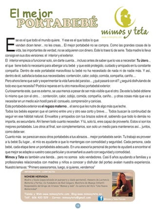 El mejor
         PORTABEBÉ
E
        se es el que todo el mundo quiere. Y ese es el que todos lo que
        venden dicen tener... no les creas... El mejor portabebé no se compra. Como las grandes cosas de la
        vida, las importantes de verdad, no se adquieren con dinero. Este lo traes tú de serie. Toda madre lo lleva
consigo en sus dos versiones: el interior y el exterior.
El interior empieza a funcionar solo, sin darte cuenta... incluso antes de saber que lo vas a necesitar: Tu útero...
el que tiene todo lo necesario para albergar a tu bebé y que esté protegido, cuidado y arropado en tu constante
compañía. Dentro de este portabebé maravilloso tu bebé no ha necesitado de nada ni de nadie más. Y así,
dentro de él, satisfacía todas sus necesidades: contención, calor, cobijo, comida, compañia, cariño....
Pero ahora tiene que salir y experimentar la vida fuera del paraíso... ¿qué pasará con él? ¿seguirá disfrutando de
todo eso que necesita? Podrá si reparas en tu otro maravilloso portabebé exterior.
Curiosamente este, que es externo, se usa menos a pesar de ser más visible que el otro. De este tu bebé obtiene
lo mismo que con el otro... : contención, calor, cobijo, comida, compañía, cariño... y otras cosas más que va a
necesitar en un medio aún hostil para él: consuelo, comprensión y caricias.
Este portabebés exterior es el regazo materno... el seno que les nutre de algo más que leche.
Todos los bebés esperan que el camino entre uno y otro sea corto y breve.... Todos buscan la continuidad de
seguir en ese hábitat natural. Envueltos y arropados con tus brazos sobre él, sabiendo que todo lo demás no
importa, es secundario. Ahí tienen todo cuanto necesitan. Y tú, solo tú, eres capaz de proveerlo. Estos sí son los
mejores portabebés. Los otros al final, son complementarios, son solo un medio para manteneros así... juntos,
como debe ser.
Cuanto más se parezcan esos otros portabebés a tus abrazos... mejor portabebés serán. Tu trabajo es proveer
a tu bebé Su lugar... el mío es ayudarte a que lo mantengas con comodidad y seguridad. Cada persona, cada
bebé, cada etapa tiene un portabebés adecuado. En una asesoría personal de porteo te ayudaré a encontrar el
que mejor se adapte a vuestro caso particular y os enseñaré a usarlo con seguridad y comodidad.
Mimos y Teta es también una tienda... pero no somos solo vendedores. Casi 6 años ayudando a familias y a
profesionales relacionados con madres y niños a conocer y disfrutar del porteo avalan nuestra experiencia.
Nuestro lema es: “Primero asesoramos, luego, si quieres, vendemos”

               NOHEMI HERVADA
               Madre y Doula (especializada en puerperio y duelo perinatal). Asesora de Lactancia
               Materna y Porteo. Co-fundadora de Red Canguro. Monitora de Masaje Infantil.
               Responsable del Grupo de Crianza "Mamas y más". Co-autora del libro "Una Nueva
               Maternidad”

               Tienda y Web:www.mimosyteta.com Blog:www.mimosyteta.es
               Telf. 606 420 529 - Correo: mimosyteta@gmail.com
                                                                                            Mimos y Teta-Tienda

                                                                 18
                                                                 15
 