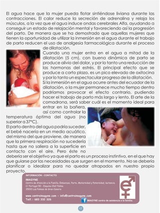 El agua hace que la mujer pueda flotar sintiéndose liviana durante las
contracciones. El calor reduce la secreción de adrenalina y relaja los
músculos, a la vez que el agua induce ondas cerebrales Alfa, ayudando a
conseguir un estado de relajación mental y favoreciendo así la progresión
del parto. De manera que se ha demostrado que aquellas mujeres que
tienen la oportunidad de utilizar la inmersión en el agua durante el trabajo
de parto reducen el uso de analgesia farmacológica durante el proceso
                    de dilatación.
                    Cuando una mujer entra en el agua a mitad de la
                    dilatación (5 cm), con buena dinámica de parto se
                    produce alivio del dolor, y por lo tanto una reducción de
                    las hormonas del estrés. El principal efecto que se
                    produce a corto plazo, es un pico elevado de oxitocina
                    y por lo tanto un espectacular progreso de la dilatación.
                    Si la inmersión en el agua ocurre antes del ecuador de la
                    dilatación, o la mujer permanece mucho tiempo dentro
                    podríamos provocar el efecto contrario, pudiendo
                    hacer el trabajo de parto más largo y lento. El arte de la
                    comadrona, será saber cuál es el momento ideal para
                    entrar en la bañera,
                    así como controlar la
temperatura óptima del agua (no
superior a 37ºC).
El parto dentro del agua podría suceder,
el bebé nacería en un medio acuático,
del mismo del que proviene, de manera
que la primera respiración no sucedería
hasta que no saliera a la superficie en
contacto con el aire. Pero éste no
debería ser el objetivo ya que el parto es un proceso instintivo, en el que hay
que guiarse por las necesidades que surgen en el momento. No se debería
planificar o idealizar para no quedar atrapados en nuestro propio
proyecto.
          IMAGYNE
          Centro de Atención a la Familia. Embarazo, Parto, Maternidad y Paternidad, lactancia.
          C/ Portugal 50 - Esquina Olof Palme.
          35010 Las Palmas de Gran Canaria

          www.centroimagyne.com - info@centroimagyne.com
          Telf.: 683 332 326                         IMAGYNE centro de asistencia a la familia.


                                                            18
                                                            17
 