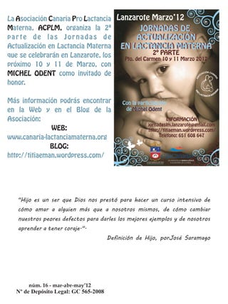 La Asociación Canaria Pro Lactancia
Materna, ACPLM, organiza la 2ª
parte de las Jornadas de
Actualización en Lactancia Materna
que se celebrarán en Lanzarote, los
próximo 10 y 11 de Marzo, con
MICHEL ODENT como invitado de
honor.

Más información podrás encontrar
en la Web y en el Blog de la
Asociación:
               WEB:
www.canaria-lactanciamaterna.org
               BLOG:
http://titiaeman.wordpress.com/




   "Hijo es un ser que Dios nos prestó para hacer un curso intensivo de
   cómo amar a alguien más que a nosotros mismos, de cómo cambiar
   nuestros peores defectos para darles los mejores ejemplos y de nosotros
   aprender a tener coraje.".
                                   Definición de Hijo, porJosé Saramago




       núm. 16 - mar-abr-may’12
 