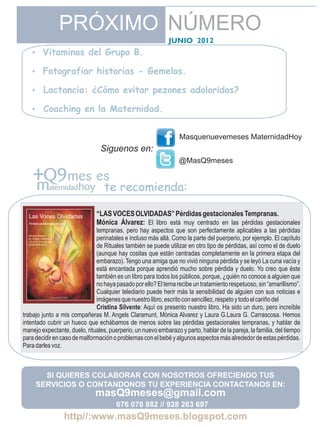 PRÓXIMO NÚMERO
                                                             JUNIO 2012
   Vitaminas del Grupo B.
   ?

   Fotografiar historias - Gemelos.
   ?

   Lactancia: ¿Cómo evitar pezones adoloridos?
   ?

   ? en la Maternidad.
   Coaching


                                                                  Masquenuevemeses MaternidadHoy
                                Siguenos en:
                                                                 @MasQ9meses


                                  te recomienda:

                               “LAS VOCES OLVIDADAS” Pérdidas gestacionales Tempranas.
                               Mónica Álvarez: El libro está muy centrado en las pérdidas gestacionales
                              tempranas, pero hay aspectos que son perfectamente aplicables a las pérdidas
                              perinatales e incluso más allá. Como la parte del puerperio, por ejemplo. El capítulo
                              de Rituales también se puede utilizar en otro tipo de pérdidas, así como el de duelo
                              (aunque hay cositas que están centradas completamente en la primera etapa del
                              embarazo). Tengo una amiga que no vivió ninguna pérdida y se leyó La cuna vacía y
                              está encantada porque aprendió mucho sobre pérdida y duelo. Yo creo que éste
                              también es un libro para todos los públicos, porque, ¿quién no conoce a alguien que
                              no haya pasado por ello? El tema recibe un tratamiento respetuoso, sin “amarillismo”.
                              Cualquier telediario puede herir más la sensibilidad de alguien con sus noticias e
                              imágenes que nuestro libro, escrito con sencillez, respeto y todo el cariño del
                              Cristina Silvente: Aquí os presento nuestro libro. Ha sido un duro, pero increíble
trabajo junto a mis compañeras M. Angels Claramunt, Mónica Alvarez y Laura G.Laura G. Carrascosa. Hemos
intentado cubrir un hueco que echábamos de menos sobre las pérdidas gestacionales tempranas, y hablar de
manejo expectante, duelo, rituales, puerperio, un nuevo embarazo y parto, hablar de la pareja, la familia, del tiempo
para decidir en caso de malformación o problemas con el bebé y algunos aspectos más alrededor de estas pérdidas.
Para darles voz.



       SI QUIERES COLABORAR CON NOSOTROS OFRECIENDO TUS
     SERVICIOS O CONTANDONOS TU EXPERIENCIA CONTACTANOS EN:
                              masQ9meses@gmail.com
                                       676 078 882 // 928 263 697
 