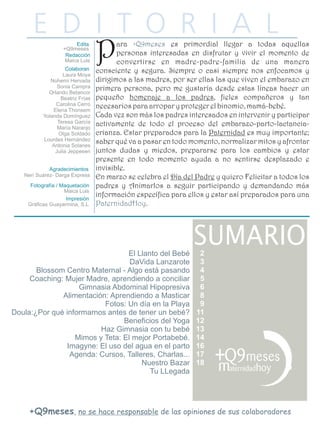 P      ara +Q9meses es primordial llegar a todas aquellas
                                        personas interesadas en disfrutar y vivir el momento de
                                        convertirse en madre-padre-familia de una manera
                                 consciente y segura. Siempre o casi siempre nos enfocamos y
                   Laura Moya
             Nohemí Hervada      dirigimos a las madres, por ser ellas las que viven el embarazo en
                Sonia Campra
            Orlando Betancor
                                 primera persona, pero me gustaría desde estas líneas hacer un
                 Beatriz Frías   pequeño homenaje a los padres, fieles compañeros y tan
               Carolina Cerro
              Elena Thonsem
                                 necesarios para arropar y proteger el binomio, mamá-bebé.
          Yolanda Domínguez      Cada vez son más los padres interesados en intervenir y participar
                Teresa García
                María Naranjo
                                 activamente de todo el proceso del embarazo-parto-lactancia-
                Olga Soldado     crianza. Estar preparados para la Paternidad es muy importante;
          Lourdes Hernández
              Antonia Solanes
                                 saber qué va a pasar en todo momento, normalizar mitos y afrontar
               Julia Jeppesen    juntos dudas y miedos, prepararse para los cambios y estar
                                 presente en todo momento ayuda a no sentirse desplazado e
                                 invisible.
   Neri Suárez- Darga Express    En marzo se celebra el Día del Padre y quiero Felicitar a todos los
                                 padres y Animarlos a seguir participando y demandando más
                                 información específica para ellos y estar así preparados para una
    Gráficas Guayarmina, S.L.    PaternidadHoy.




                                 El Llanto del Bebé              2
                                  DaVida Lanzarote               3
       Blossom Centro Maternal - Algo está pasando               4
     Coaching: Mujer Madre, aprendiendo a conciliar              5
                   Gimnasia Abdominal Hipopresiva                6
              Alimentación: Aprendiendo a Masticar               8
                          Fotos: Un día en la Playa              9
Doula:¿Por qué informarnos antes de tener un bebé?              11
                                Beneficios del Yoga             12
                         Haz Gimnasia con tu bebé               13
                  Mimos y Teta: El mejor Portabebé.             14
                Imagyne: El uso del agua en el parto            16
                 Agenda: Cursos, Talleres, Charlas...           17
                                      Nuestro Bazar             18
                                        Tu LLegada




     +Q9meses, no se hace responsable de las opiniones de sus colaboradores
 
