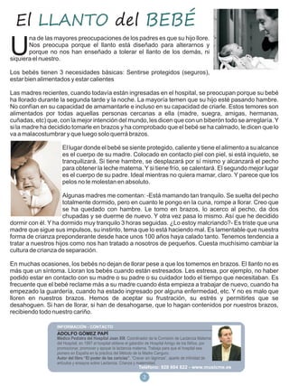 El LLANTO del BEBÉ
       na de las mayores preocupaciones de los padres es que su hijo llore.

U      Nos preocupa porque el llanto está diseñado para alterarnos y
       porque no nos han enseñado a tolerar el llanto de los demás, ni
siquiera el nuestro.

Los bebés tienen 3 necesidades básicas: Sentirse protegidos (seguros),
estar bien alimentados y estar calientes

Las madres recientes, cuando todavía están ingresadas en el hospital, se preocupan porque su bebé
ha llorado durante la segunda tarde y la noche. La mayoría temen que su hijo esté pasando hambre.
No confían en su capacidad de amamantarle e incluso en su capacidad de criarle. Estos temores son
alimentados por todas aquellas personas cercanas a ella (madre, suegra, amigas, hermanas,
cuñadas, etc) que, con la mejor intención del mundo, les dicen que con un biberón todo se arreglaría. Y
si la madre ha decidido tomarle en brazos y ha comprobado que el bebé se ha calmado, le dicen que lo
va a malacostumbrar y que luego solo querrá brazos.

                     El lugar donde el bebé se siente protegido, caliente y tiene el alimento a su alcance
                     es el cuerpo de su madre. Colocado en contacto piel con piel, si está inquieto, se
                     tranquilizará. Si tiene hambre, se desplazará por sí mismo y alcanzará el pecho
                     para obtener la leche materna. Y si tiene frío, se calentará. El segundo mejor lugar
                     es el cuerpo de su padre. Ideal mientras no quiera mamar, claro. Y parece que los
                     pelos no le molestan en absoluto.

                     Algunas madres me comentan: -Está mamando tan tranquilo. Se suelta del pecho
                     totalmente dormido, pero en cuanto le pongo en la cuna, rompe a llorar. Creo que
                     se ha quedado con hambre. Le tomo en brazos, lo acerco al pecho, da dos
                     chupadas y se duerme de nuevo. Y otra vez pasa lo mismo. Así que he decidido
dormir con él. Y ha dormido muy tranquilo 3 horas seguidas. ¿Lo estoy malcriando?- Es triste que una
madre que sigue sus impulsos, su instinto, tema que lo está haciendo mal. Es lamentable que nuestra
forma de crianza preponderante desde hace unos 100 años haya calado tanto. Tenemos tendencia a
tratar a nuestros hijos como nos han tratado a nosotros de pequeños. Cuesta muchísimo cambiar la
cultura de crianza de separación.

En muchas ocasiones, los bebés no dejan de llorar pese a que los tomemos en brazos. El llanto no es
más que un síntoma. Lloran los bebés cuando están estresados. Les estresa, por ejemplo, no haber
podido estar en contacto con su madre o su padre o su cuidador todo el tiempo que necesitaban. Es
frecuente que el bebé reclame más a su madre cuando ésta empieza a trabajar de nuevo, cuando ha
empezado la guardería, cuando ha estado ingresado por alguna enfermedad, etc. Y no es malo que
lloren en nuestros brazos. Hemos de aceptar su frustración, su estrés y permitirles que se
desahoguen. Si han de llorar, si han de desahogarse, que lo hagan contenidos por nuestros brazos,
recibiendo todo nuestro cariño.


                  ADOLFO GÓMEZ PAPÍ
                  Médico Pediatra del Hospital Joan XIII. Coordinador de la Comisión de Lactancia Materna
                  del Hospital, en 1997 el hospital obtiene el galardón de Hospital Amigo de los Niños, por
                  promocionar, promover y apoyar la lactancia materna. Trabaja para que el hospital sea
                  pionero en España en la práctica del Método de la Madre Canguro.
                  Autor del libro “El poder de las caricias”. “Crecer sin lágrimas”, aparte de infinidad de
                  artículos y ensayos sobre Lactancia, Crianza y maternidad.
                                                                 Teléfono: 928 604 822 - www.musicme.es

                                                                   2
 