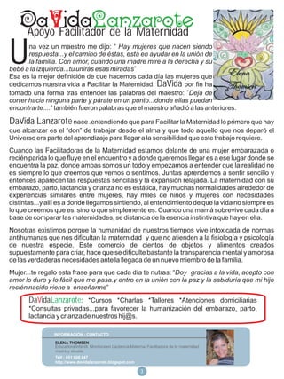 Apoyo Facilitador de la Maternidad

U      na vez un maestro me dijo: “ Hay mujeres que nacen siendo
       respuesta...y el camino de éstas, está en ayudar en la unión de
       la familia. Con amor, cuando una madre mire a la derecha y su
bebé a la izquierda...tu unirás esas miradas”
Esa es la mejor definición de que hacemos cada día las mujeres que
dedicamos nuestra vida a Facilitar la Maternidad. DaVida por fin ha
tomado una forma tras entender las palabras del maestro: ”Deja de
correr hacia ninguna parte y párate en un punto...donde ellas puedan
encontrarte....” también fueron palabras que el maestro añadió a las anteriores.

DaVida Lanzarote nace .entendiendo que para Facilitar la Maternidad lo primero que hay
que alcanzar es el “don” de trabajar desde el alma y que todo aquello que nos deparó el
Universo era parte del aprendizaje para llegar a la sensibilidad que este trabajo requiere.
Cuando las Facilitadoras de la Maternidad estamos delante de una mujer embarazada o
recién parida lo que fluye en el encuentro y a donde queremos llegar es a ese lugar donde se
encuentra la paz, donde ambas somos un todo y empezamos a entender que la realidad no
es siempre lo que creemos que vemos o sentimos. Juntas aprendemos a sentir sencillo y
entonces aparecen las respuestas sencillas y la expansión relajada. La maternidad con su
embarazo, parto, lactancia y crianza no es estática, hay muchas normalidades alrededor de
experiencias similares entre mujeres, hay miles de niños y mujeres con necesidades
distintas...y allí es a donde llegamos sintiendo, al entendimiento de que la vida no siempre es
lo que creemos que es, sino lo que simplemente es. Cuando una mamá sobrevive cada día a
base de comparar las maternidades, se distancia de la esencia instintiva que hay en ella.
Nosotras existimos porque la humanidad de nuestros tiempos vive intoxicada de normas
antihumanas que nos dificultan la maternidad y que no atienden a la fisiología y psicología
de nuestra especie. Este comercio de cientos de objetos y alimentos creados
supuestamente para criar, hace que se dificulte bastante la transparencia mental y amorosa
de las verdaderas necesidades ante la llegada de un nuevo miembro de la familia.
Mujer...te regalo esta frase para que cada día te nutras: “Doy gracias a la vida, acepto con
amor lo duro y lo fácil que me pasa.y entro en la unión con la paz y la sabiduría que mi hijo
recién nacido viene a enseñarme”
       DaVidaLanzarote: *Cursos *Charlas *Talleres *Atenciones domiciliarias
       *Consultas privadas...para favorecer la humanización del embarazo, parto,
       lactancia y crianza de nuestros hij@s.

                INFORMACIÓN - CONTACTO

                ELENA THOMSEN
                Educadora Infantil, Monitora en Lactancia Materna, Facilitadora de la maternidad
                madre y abuela.
                Telf.: 651 608 647
                http://www.davidalanzarote.blogspot.com

                                                               318
 