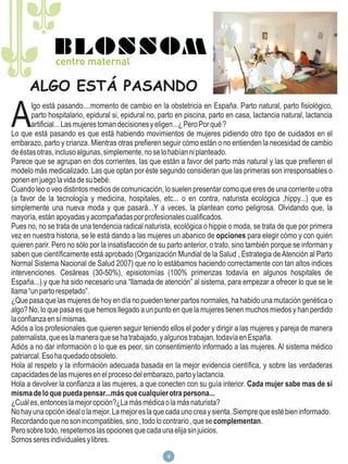 ALGO ESTÁ PASANDO

A
        lgo está pasando....momento de cambio en la obstetricia en España. Parto natural, parto fisiológico,
        parto hospitalario, epidural si, epidural no, parto en piscina, parto en casa, lactancia natural, lactancia
        artificial... Las mujeres toman decisiones y eligen...¿ Pero Por qué ?
Lo que está pasando es que está habiendo movimientos de mujeres pidiendo otro tipo de cuidados en el
embarazo, parto y crianza. Mientras otras prefieren seguir cómo están o no entienden la necesidad de cambio
de éstas otras, incluso algunas, simplemente, no se lo habían ni planteado.
Parece que se agrupan en dos corrientes, las que están a favor del parto más natural y las que prefieren el
modelo más medicalizado. Las que optan por éste segundo consideran que las primeras son irresponsables o
ponen en juego la vida de su bebé.
Cuando leo o veo distintos medios de comunicación, lo suelen presentar como que eres de una corriente u otra
(a favor de la tecnología y medicina, hospitales, etc... o en contra, naturista ecológica ,hippy...) que es
simplemente una nueva moda y que pasará...Y a veces, la plantean como peligrosa. Olvidando que, la
mayoría, están apoyadas y acompañadas por profesionales cualificados.
Pues no, no se trata de una tendencia radical naturista, ecológica o hippie o moda, se trata de que por primera
vez en nuestra historia, se le está dando a las mujeres un abanico de opciones para elegir cómo y con quién
quieren parir. Pero no sólo por la insatisfacción de su parto anterior, o trato, sino también porque se informan y
saben que científicamente está aprobado (Organización Mundial de la Salud , Estrategia de Atención al Parto
Normal Sistema Nacional de Salud 2007) que no lo estábamos haciendo correctamente con tan altos indices
intervenciones. Cesáreas (30-50%), episiotomías (100% primerizas todavía en algunos hospitales de
España...).y que ha sido necesario una “llamada de atención” al sistema, para empezar a ofrecer lo que se le
llama “un parto respetado”.
¿Que pasa que las mujeres de hoy en día no pueden tener partos normales, ha habido una mutación genética o
algo? No, lo que pasa es que hemos llegado a un punto en que la mujeres tienen muchos miedos y han perdido
la confianza en sí mismas.
Adiós a los profesionales que quieren seguir teniendo ellos el poder y dirigir a las mujeres y pareja de manera
paternalista, que es la manera que se ha trabajado, y algunos trabajan, todavía en España.
Adiós a no dar información o lo que es peor, sin consentimiento informado a las mujeres. Al sistema médico
patriarcal. Eso ha quedado obsoleto.
Hola al respeto y la información adecuada basada en la mejor evidencia científica, y sobre las verdaderas
capacidades de las mujeres en el proceso del embarazo, parto y lactancia.
Hola a devolver la confianza a las mujeres, a que conecten con su guía interior. Cada mujer sabe mas de sí
misma de lo que pueda pensar...más que cualquier otra persona...
¿Cuál es, entonces la mejor opción?¿La más médica o la más naturista?
No hay una opción ideal o la mejor. La mejor es la que cada uno crea y sienta. Siempre que esté bien informado.
Recordando que no son incompatibles, sino , todo lo contrario , que se complementan.
Pero sobre todo, respetemos las opciones que cada una elija sin juicios.
Somos seres individuales y libres.
                                                       4
 