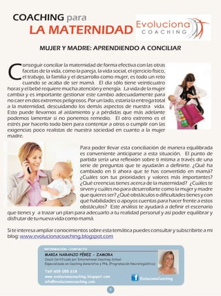 COACHING para
          LA MATERNIDAD
                MUJER Y MADRE: APRENDIENDO A CONCILIAR

       onseguir conciliar la maternidad de forma efectiva con las otras

C      facetas de la vida, como la pareja, la vida social, el ejercicio físico,
       el trabajo, la familia y el desarrollo como mujer, es todo un reto
       cuando se acaba de ser mamá. El día sólo tiene veinticuatro
horas y el bebé requiere mucha atención y energía. La vida de la mujer
cambia y es importante gestionar este cambio adecuadamente para
no caer en dos extremos peligrosos. Por un lado, estaría la entrega total
a la maternidad, descuidando los demás aspectos de nuestra vida.
Esto puede llevarnos al aislamiento y a pérdidas que más adelante
podemos lamentar si no ponemos remedio. El otro extremo es el
estrés por hacerlo todo bien para contentar a otros o cumplir con las
exigencias poco realistas de nuestra sociedad en cuanto a la mujer
madre.

                                Para poder llevar esta conciliación de manera equilibrada
                                es conveniente anticiparse a esta situación. El punto de
                                partida sería una reflexión sobre ti misma a través de una
                                serie de preguntas que te ayudarán a definirte. ¿Qué ha
                                cambiado en ti ahora que te has convertido en mamá?
                                ¿Cuáles son tus prioridades y valores más importantes?
                                ¿Qué creencias tienes acerca de la maternidad? ¿Cuáles te
                                sirven y cuáles no para desarrollarte como la mujer y madre
                                que quieres ser? ¿Qué obstáculos o dificultades tienes y con
                                qué habilidades o apoyos cuentas para hacer frente a estos
                                obstáculos? Este análisis te ayudará a definir el escenario
que tienes y a trazar un plan para adecuarlo a tu realidad personal y así poder equilibrar y
disfrutar de tu nueva vida como mamá.

Si te interesa ampliar conocimientos sobre esta temática puedes consultar y subscribirte a mi
blog: www.evolucionacoaching.blogspot.com


                  MARIA NARANJO PÉREZ - ZAMORA
                  Coach Certificada por International Coaching School
                  Especializada en Coaching Generativo y PNL (Programación Neurolingüística)

                  Telf:609 055 618
                  www.evolucionacoaching.blogspot.com
                                                                                 EvolucionaCoaching
                  info@evolucionacoaching.com

                                                             6
 