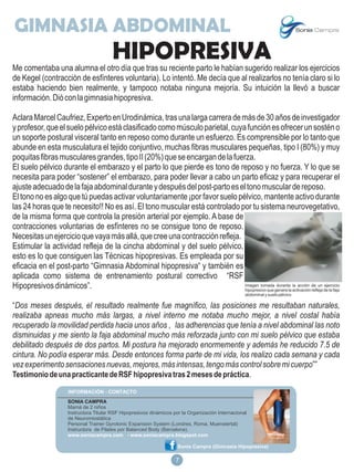 GIMNASIA ABDOMINAL
                                          HIPOPRESIVA
Me comentaba una alumna el otro día que tras su reciente parto le habían sugerido realizar los ejercicios
de Kegel (contracción de esfínteres voluntaria). Lo intentó. Me decía que al realizarlos no tenía claro si lo
estaba haciendo bien realmente, y tampoco notaba ninguna mejoría. Su intuición la llevó a buscar
información. Dió con la gimnasia hipopresiva.

Aclara Marcel Caufriez, Experto en Urodinámica, tras una larga carrera de más de 30 años de investigador
y profesor, que el suelo pélvico está clasificado como músculo parietal, cuya función es ofrecer un sostén o
un soporte postural visceral tanto en reposo como durante un esfuerzo. Es comprensible por lo tanto que
abunde en esta musculatura el tejido conjuntivo, muchas fibras musculares pequeñas, tipo I (80%) y muy
poquitas fibras musculares grandes, tipo II (20%) que se encargan de la fuerza.
El suelo pélvico durante el embarazo y el parto lo que pierde es tono de reposo y no fuerza. Y lo que se
necesita para poder “sostener” el embarazo, para poder llevar a cabo un parto eficaz y para recuperar el
ajuste adecuado de la faja abdominal durante y después del post-parto es el tono muscular de reposo.
El tono no es algo que tú puedas activar voluntariamente ¡por favor suelo pélvico, mantente activo durante
las 24 horas que te necesito!! No es así. El tono muscular está controlado por tu sistema neurovegetativo,
de la misma forma que controla la presión arterial por ejemplo. A base de
contracciones voluntarias de esfínteres no se consigue tono de reposo.
Necesitas un ejercicio que vaya más allá, que cree una contracción refleja.
Estimular la actividad refleja de la cincha abdominal y del suelo pélvico,
esto es lo que consiguen las Técnicas hipopresivas. Es empleada por su
eficacia en el post-parto “Gimnasia Abdominal hipopresiva“ y también es
aplicada como sistema de entrenamiento postural correctivo “RSF
Hipopresivos dinámicos”.                                                     Imagen tomada durante la acción de un ejercicio
                                                                             hipopresivo que genera la activación refleja de la faja
                                                                                                     abdominal y suelo pélvico

“Dos meses después, el resultado realmente fue magnífico, las posiciones me resultaban naturales,
realizaba apneas mucho más largas, a nivel interno me notaba mucho mejor, a nivel costal había
recuperado la movilidad perdida hacia unos años , las adherencias que tenía a nivel abdominal las noto
disminuidas y me siento la faja abdominal mucho más reforzada junto con mi suelo pélvico que estaba
debilitado después de dos partos. Mi postura ha mejorado enormemente y además he reducido 7.5 de
cintura. No podía esperar más. Desde entonces forma parte de mi vida, los realizo cada semana y cada
vez experimento sensaciones nuevas, mejores, más intensas, tengo más control sobre mi cuerpo””
Testimonio de una practicante de RSF hipopresiva tras 2 meses de práctica.


                      SONIA CAMPRA
                      Mamá de 2 niños
                      Instructora Titular RSF Hipopresivos dinámicos por la Organización Internacional
                      de Neuromiostática
                      Personal Trainer Gyrotonic Expansion System (Londres, Roma, Muenstertal)
                      Instructora de Pilates por Balanced Body (Barcelona).
                      www.soniacampra.com - www.soniacampra.blogspot.com

                                                                       Sonia Campra (Gimnasia Hipopresiva)

                                                                     18
                                                                      7
 