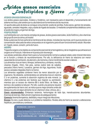 Ácidos grasos esenciales
  Fosfolípidos y Hierro
ÁCIDOS GRASOS ESENCIALES
Los ácidos grasos esenciales, linoleico y linolénico, son necesarios para el desarrollo y funcionamiento del
sistema nervioso y del cerebro por su abundancia en la membrana de las neuronas.
Un aporte adecuado de éstos se consigue consumiendo: aceite de semillas, frutos secos, germen de cereales,
aguacate, cereales integrales, soja y aceite de hígado de bacalao. O mediante complementos dietéticos como
el aceite de onagra y el germen de trigo.
FOSFOLÍPIDOS
Los fosfolípidos son una mezcla compleja de grasas, ácidos grasos esenciales, ácido fosfórico y dos vitaminas
del grupo B como la colina y el inositol.
Estas sustancias forman parte de la membrana de las células, incluidas las neuronas, por lo que es preciso una
concentración adecuada de estos compuestos en el organismo para el buen funcionamiento celular. Abundan
en: hígado, sesos, corazón, yema de huevo.
HIERRO
Trasporta oxígeno a los tejidos es componente esencial de la hemoglobina y de la mioglobina que almacena el
oxígeno en el músculo. Interviene en la producción de energía.
Las células cerebrales utilizan hierro para su funcionamiento normal a cualquier edad y este mineral interviene
en la función y síntesis de neurotransmisores. Por ello, la deficiencia en hierro se relaciona con menor
capacidad de concentración, de atención y de memoria y menor rendimiento escolar o laboral.
Los alimentos ricos en hierro: Almejas, berberechos y similares, morcilla,
vísceras (hígado, riñón), foie gras, carnes (sobre todo de caballo),
pescados (hierro hemo). Levadura, germen de trigo, legumbres, frutos
secos o cereales integrales (hierro no hemo).
Los alimentos vegetales contienen hierro de menor absorción por el
organismo. No obstante, combinándolos con alimentos ricos en vitamina
C o en proteínas, aumenta la absorción orgánica de este mineral. La
vitamina C y las proteínas son factores que mejoran su asimilación,
mientras que un exceso de vitamina B9 o ácido fólico, de fitatos, de
taninos o de oxalatos la reducen. Por ello, cuando una persona requiere
de suplementos de hierro oral, se indica que es mejor tomarlos antes del
desayuno junto con algún alimento rico en vitamina C (kiwi, cítricos, etc.).
Casos recomendados: Embarazo lactancia, hemorragias de todo tipo, menstruaciones abundantes.
Anemias de todo tipo. Malnutrición (regimenes de adelgazamiento)
Carencia: Anemia ferropénica, debilidad y mayor riesgo de infecciones.
Exceso: Es raro y suele deberse a un problema metabólico. Niveles altos de hierro se asocian a alteraciones
hepáticas, pancreáticas y cardiacas.


                Orlando Betancor
                Técnico en Dietética y Nutrición. Profesor de Cocina. Personal
                Cooking Trainer. Terapeuta Fisioenergético.
                www.elriaddelabaraka.com - info@elriaddelabaraka.com
                                                                  El Riad DelaBaraka


                                                       18
 