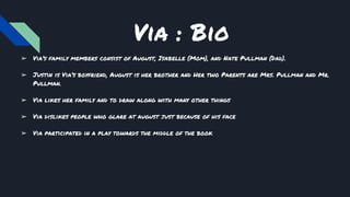 Via : Bio
➢ Via’s family members consist of August, Isabelle (Mom), and Nate Pullman (Dad).
➢ Justin is Via’s boyfriend, August is her brother and Her two Parents are Mrs. Pullman and Mr.
Pullman.
➢ Via likes her family and to draw along with many other things
➢ Via dislikes people who glare at august just because of his face
➢ Via participated in a play towards the middle of the book
 