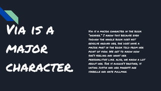 Via is a
major
character.
Via is a major character in the book
“wonder.” I know this because even
though the whole book does not
revolve around her, she does have a
major part in the book told from her
point of view. We get to know how
she’s feeling and what her
personalities like. also, we know a lot
about her. She is auggie’s brother, is
dating justin and her parents are
isabelle and nate pullman.
 
