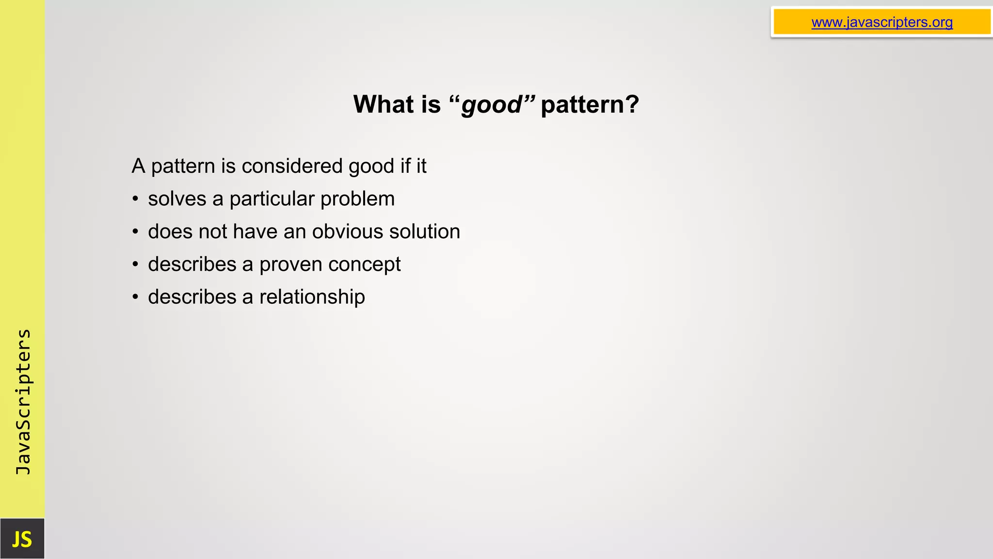 JS JavaScripters www.javascripters.org What is “good” pattern? A pattern is considered good if it • solves a particular problem • does not have an obvious solution • describes a proven concept • describes a relationship 