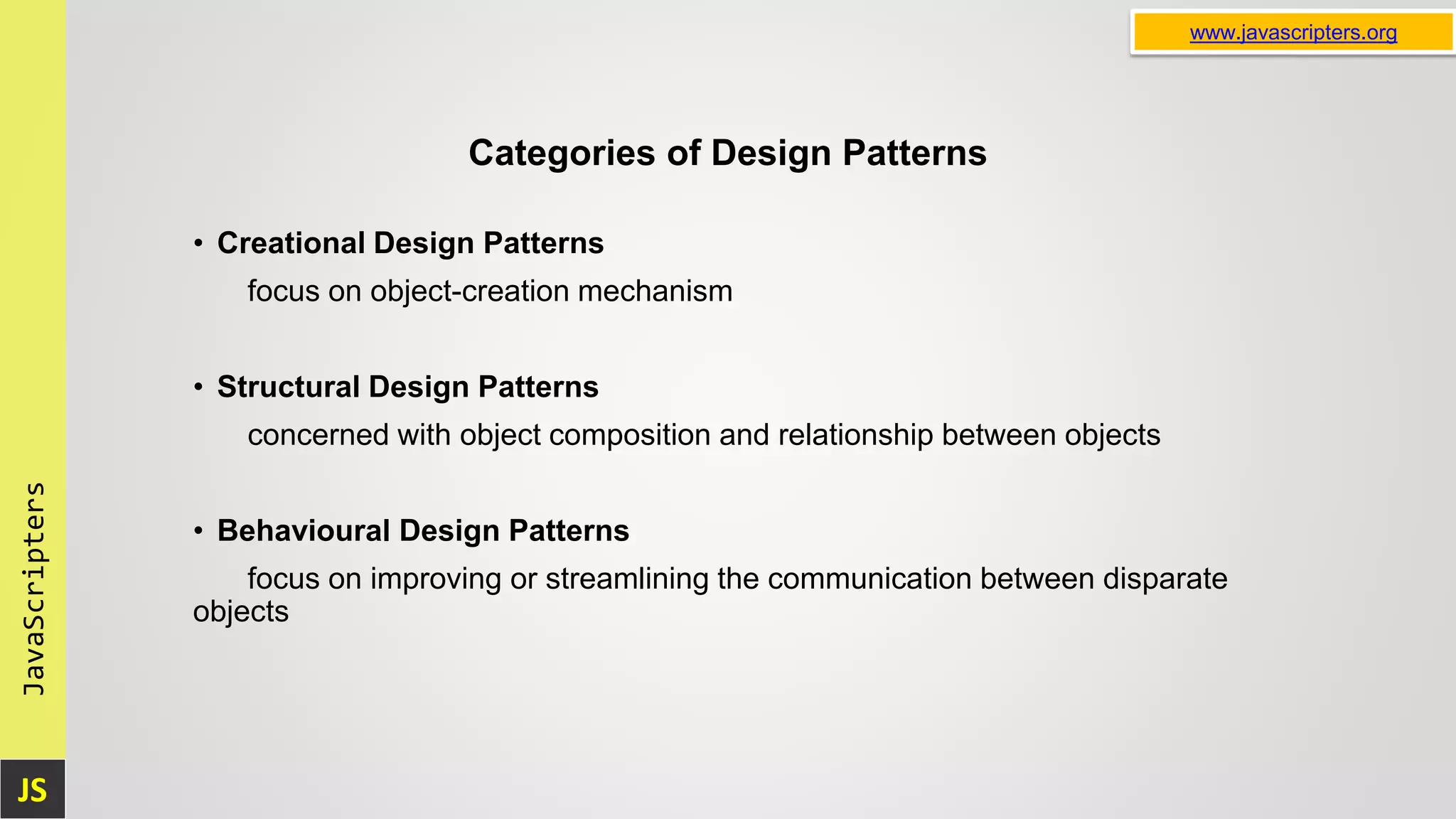 JS JavaScripters www.javascripters.org Categories of Design Patterns • Creational Design Patterns focus on object-creation mechanism • Structural Design Patterns concerned with object composition and relationship between objects • Behavioural Design Patterns focus on improving or streamlining the communication between disparate objects 