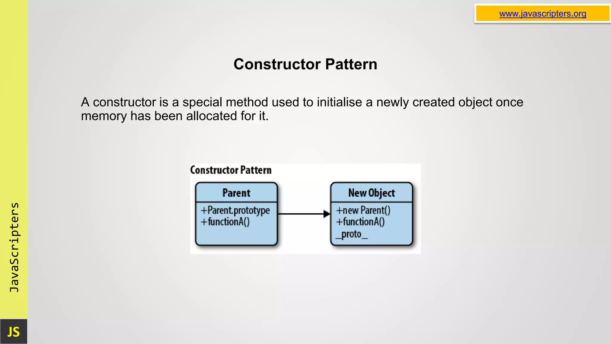 JS JavaScripters www.javascripters.org Constructor Pattern A constructor is a special method used to initialise a newly created object once memory has been allocated for it. 