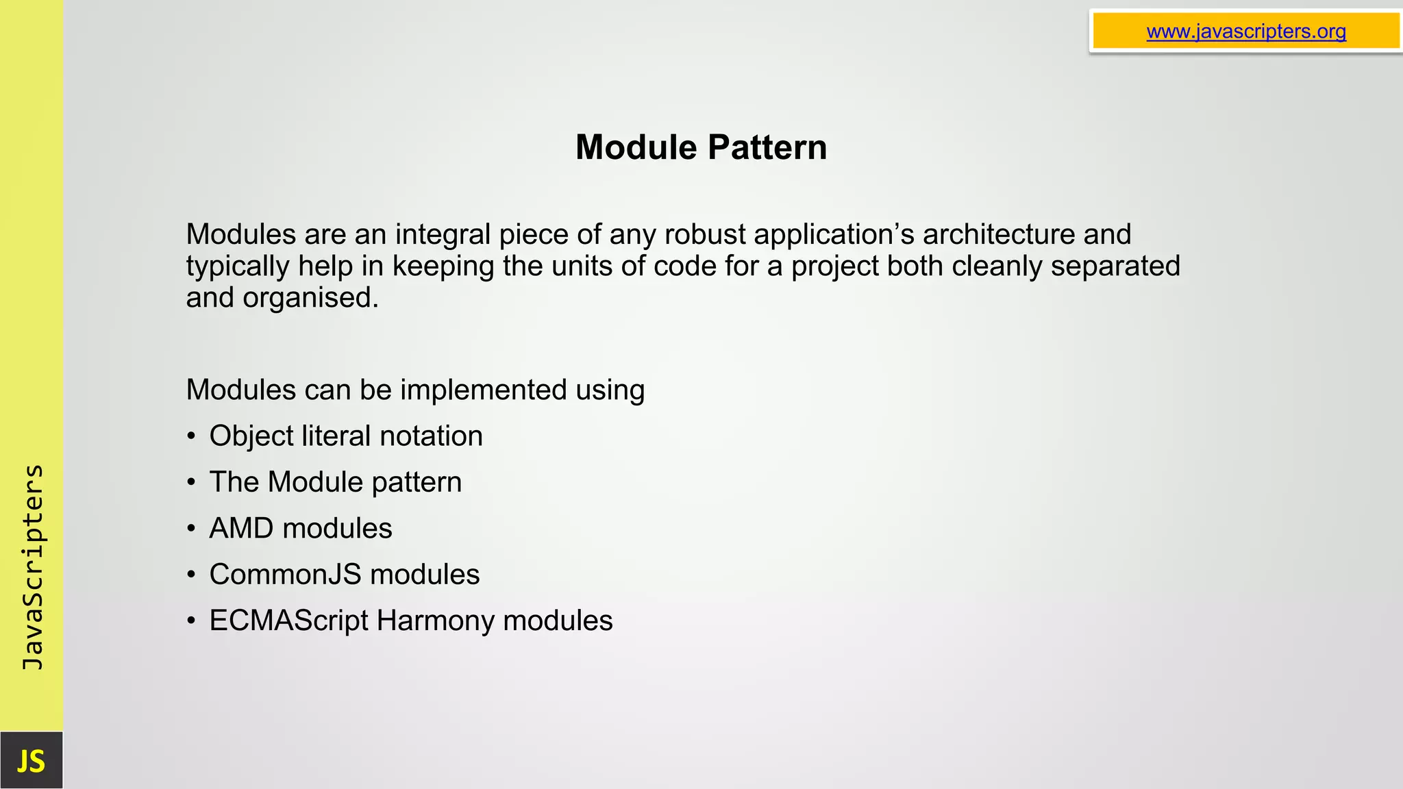 JS JavaScripters www.javascripters.org Module Pattern Modules are an integral piece of any robust application’s architecture and typically help in keeping the units of code for a project both cleanly separated and organised. Modules can be implemented using • Object literal notation • The Module pattern • AMD modules • CommonJS modules • ECMAScript Harmony modules 