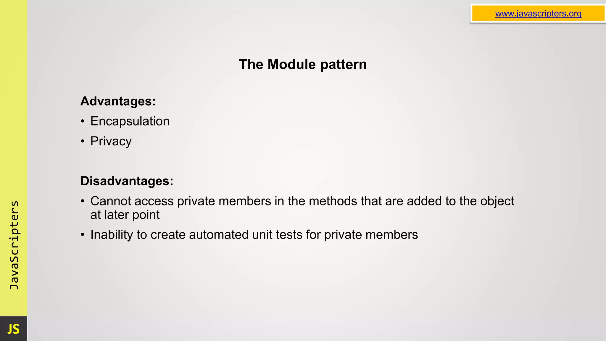 JS JavaScripters www.javascripters.org The Module pattern Advantages: • Encapsulation • Privacy Disadvantages: • Cannot access private members in the methods that are added to the object at later point • Inability to create automated unit tests for private members 