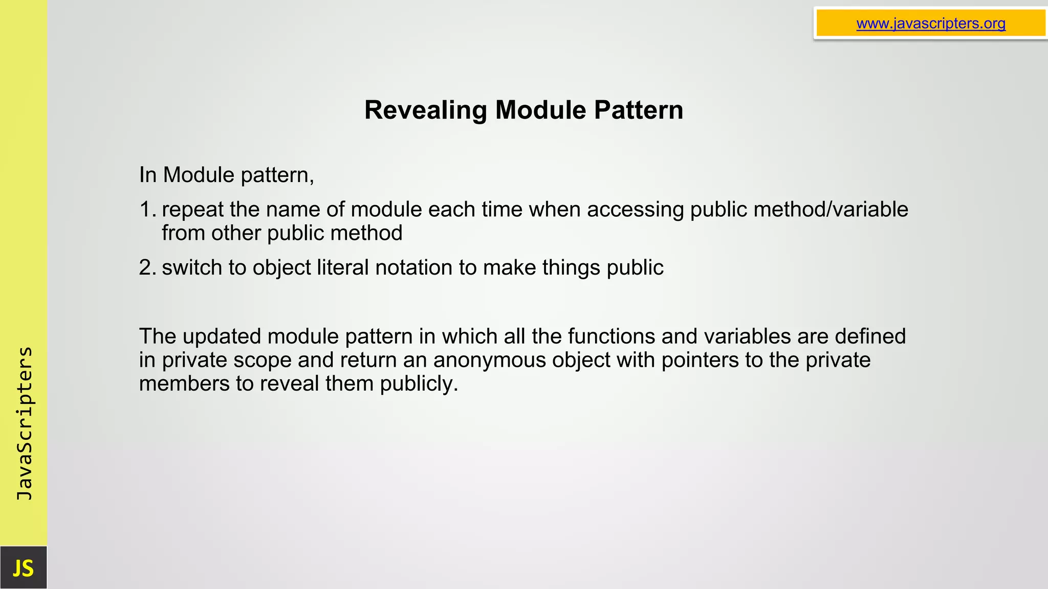 JS JavaScripters www.javascripters.org Revealing Module Pattern In Module pattern, 1. repeat the name of module each time when accessing public method/variable from other public method 2. switch to object literal notation to make things public The updated module pattern in which all the functions and variables are defined in private scope and return an anonymous object with pointers to the private members to reveal them publicly. 