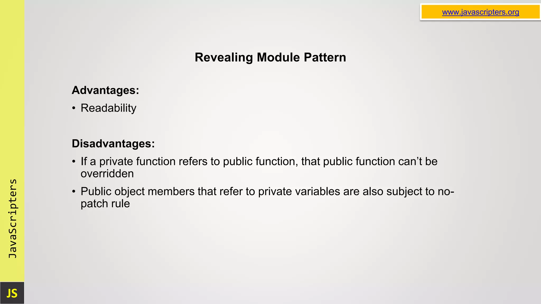 JS JavaScripters www.javascripters.org Revealing Module Pattern Advantages: • Readability Disadvantages: • If a private function refers to public function, that public function can’t be overridden • Public object members that refer to private variables are also subject to no- patch rule 
