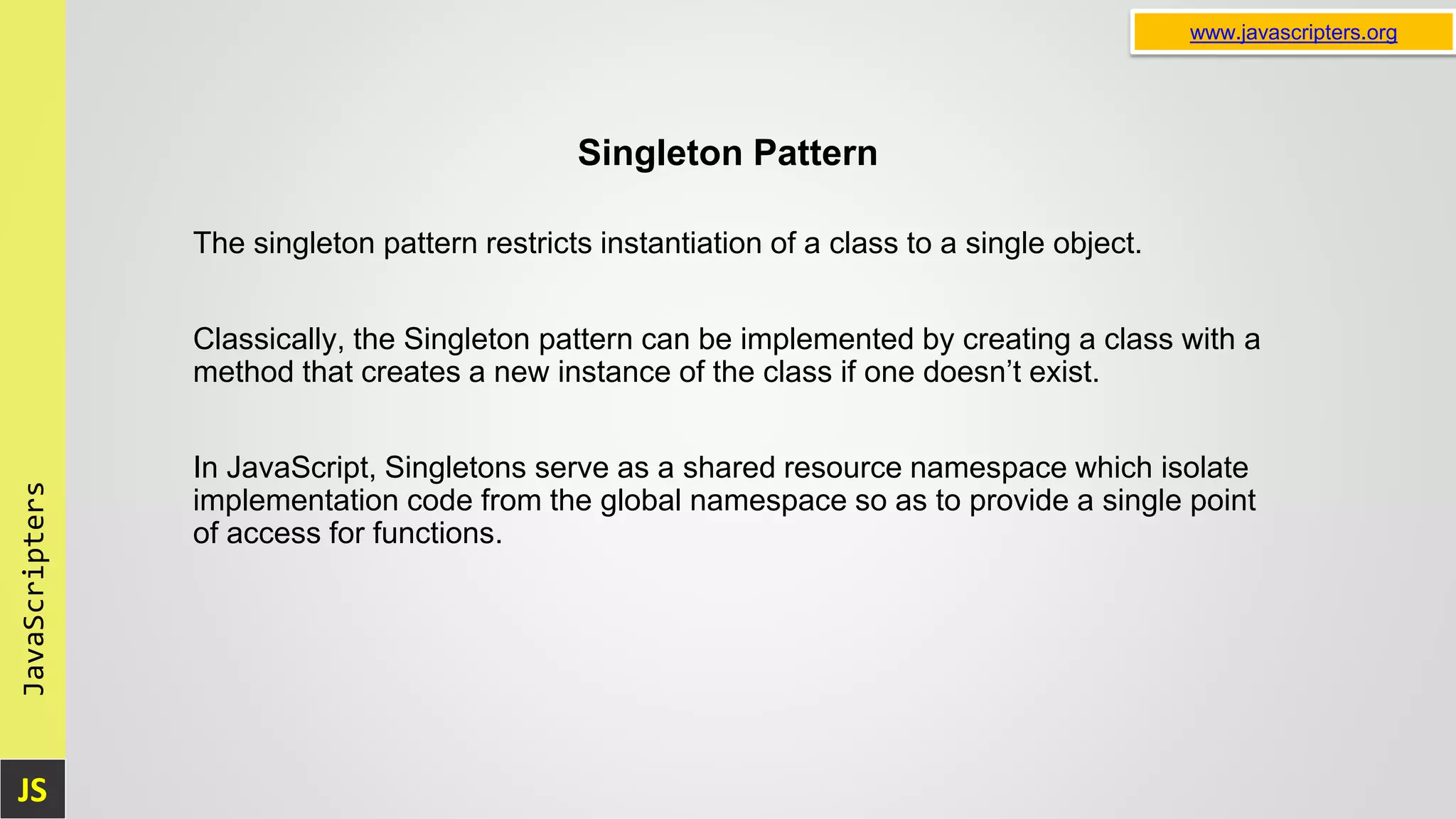 JS JavaScripters www.javascripters.org Singleton Pattern The singleton pattern restricts instantiation of a class to a single object. Classically, the Singleton pattern can be implemented by creating a class with a method that creates a new instance of the class if one doesn’t exist. In JavaScript, Singletons serve as a shared resource namespace which isolate implementation code from the global namespace so as to provide a single point of access for functions. 
