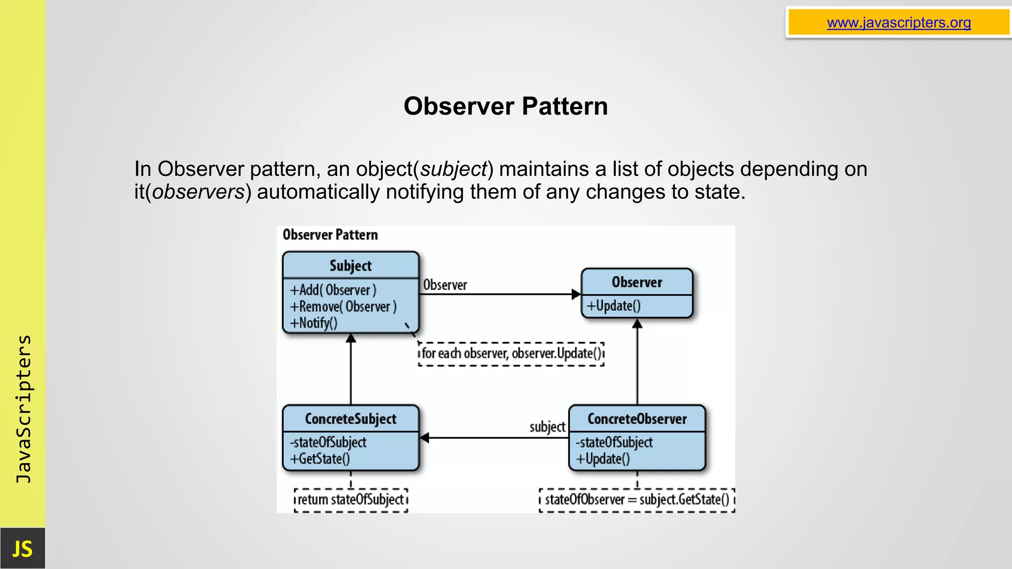 JS JavaScripters www.javascripters.org Observer Pattern In Observer pattern, an object(subject) maintains a list of objects depending on it(observers) automatically notifying them of any changes to state. 