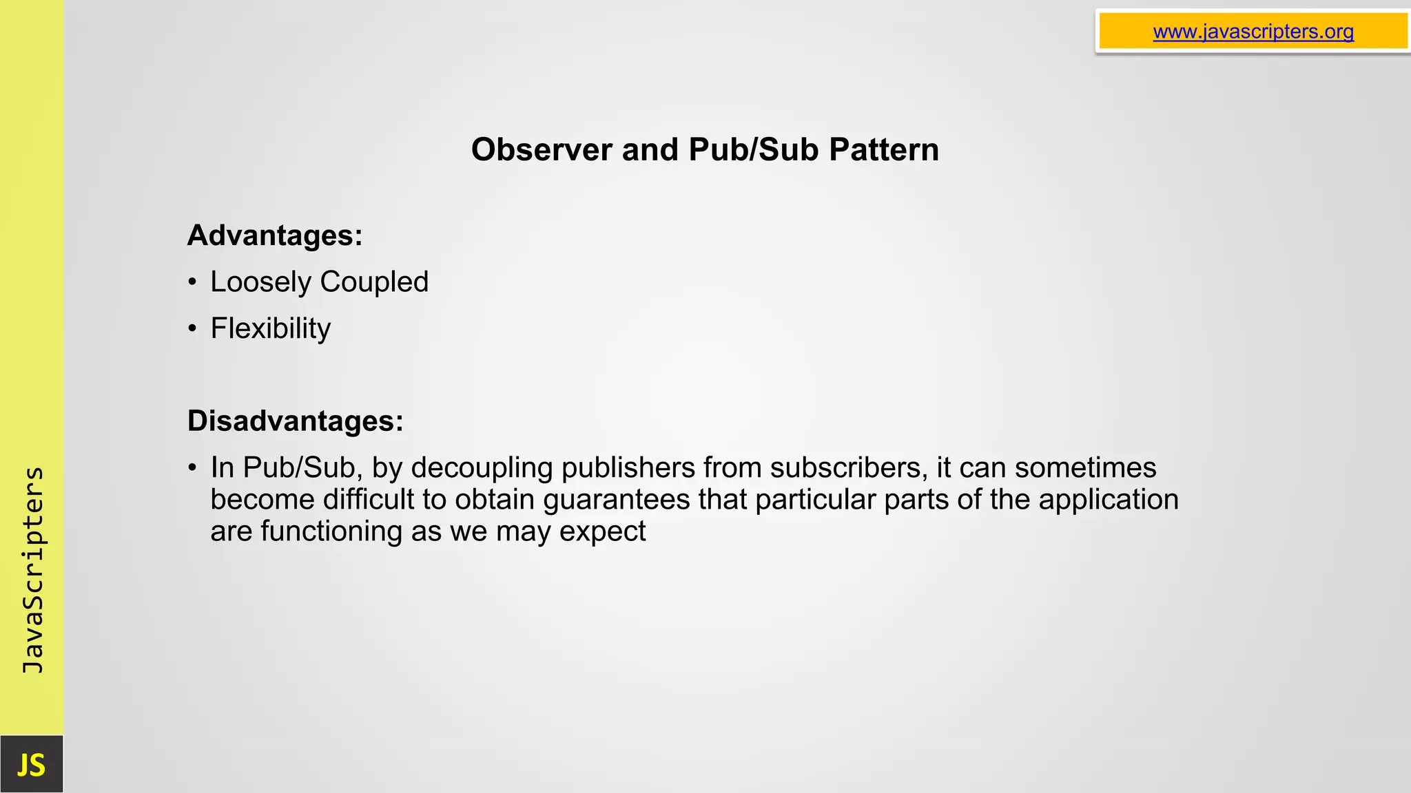 JS JavaScripters www.javascripters.org Observer and Pub/Sub Pattern Advantages: • Loosely Coupled • Flexibility Disadvantages: • In Pub/Sub, by decoupling publishers from subscribers, it can sometimes become difficult to obtain guarantees that particular parts of the application are functioning as we may expect 