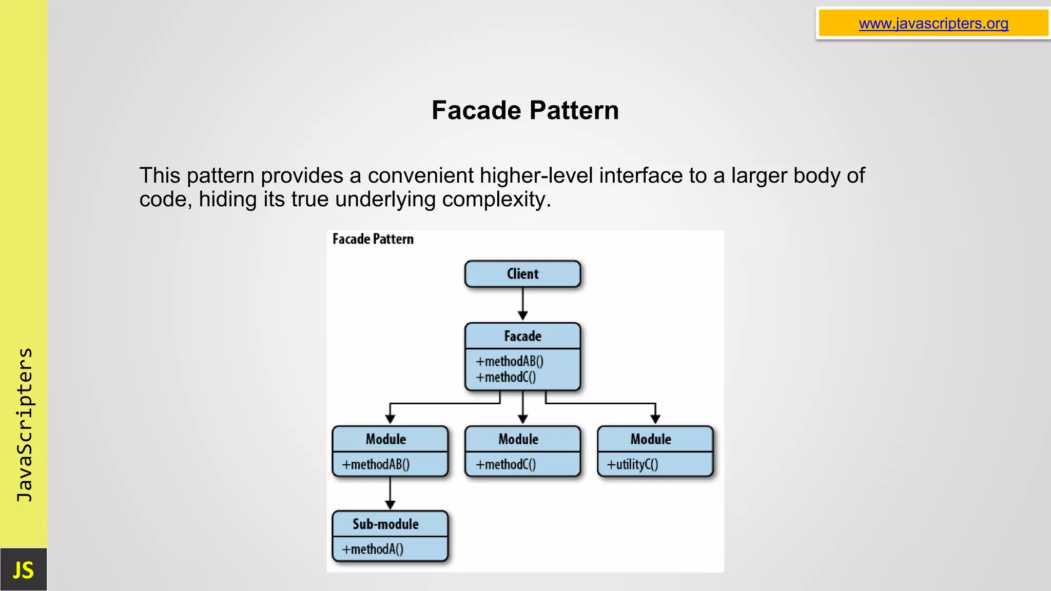 JS JavaScripters www.javascripters.org Facade Pattern This pattern provides a convenient higher-level interface to a larger body of code, hiding its true underlying complexity. 