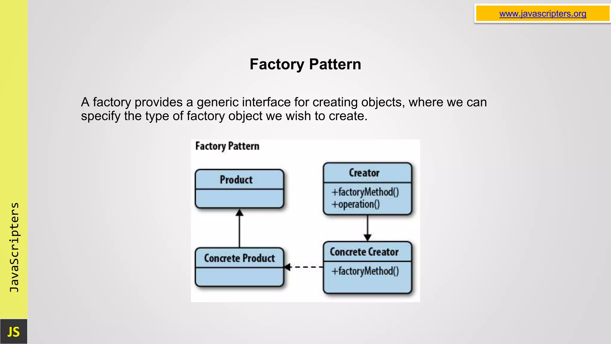 JS JavaScripters www.javascripters.org Factory Pattern A factory provides a generic interface for creating objects, where we can specify the type of factory object we wish to create. 