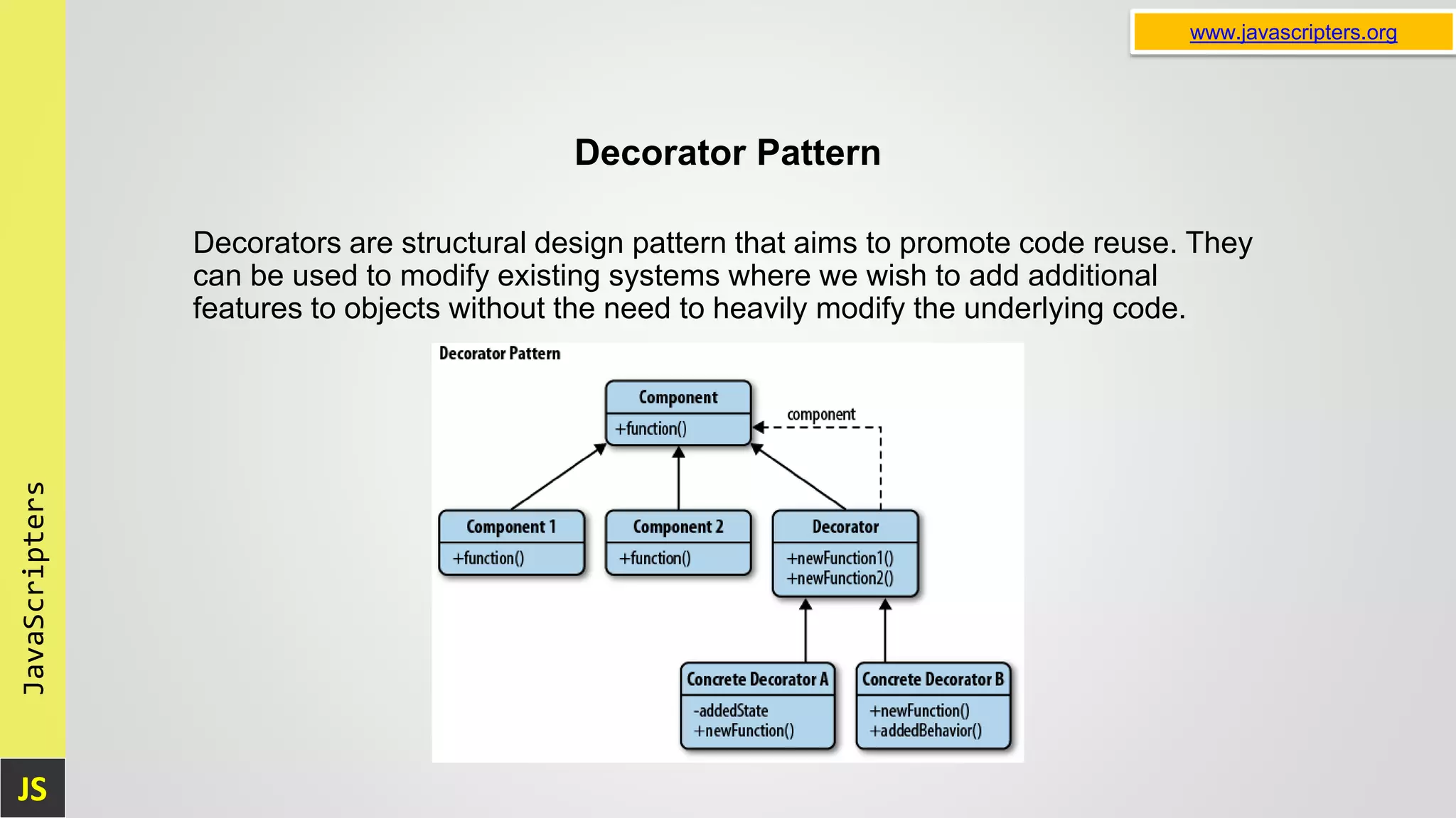 JS JavaScripters www.javascripters.org Decorator Pattern Decorators are structural design pattern that aims to promote code reuse. They can be used to modify existing systems where we wish to add additional features to objects without the need to heavily modify the underlying code. 