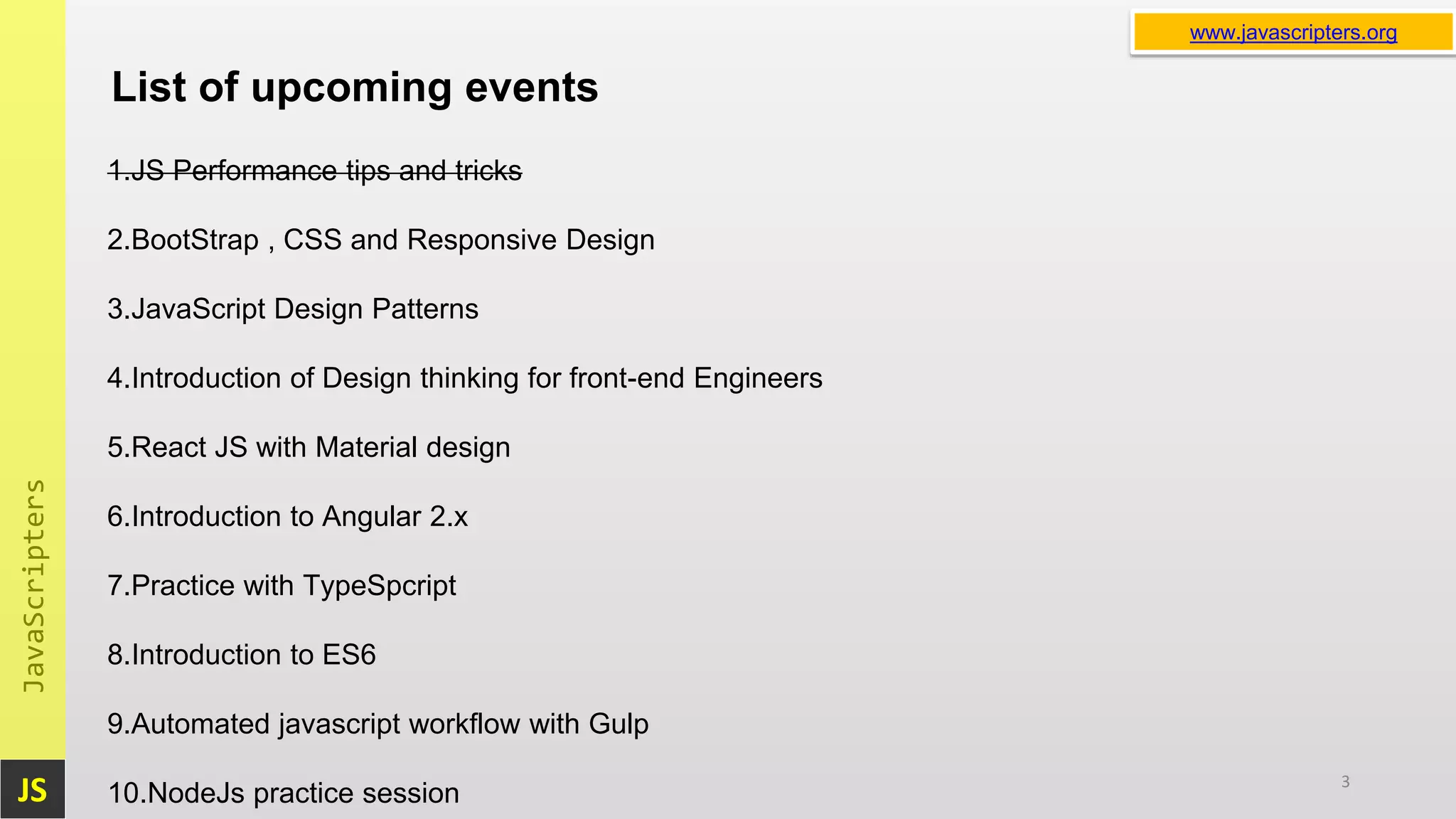 JS JavaScripters www.javascripters.orgwww.javascripters.org List of upcoming events 3 1.JS Performance tips and tricks 2.BootStrap , CSS and Responsive Design 3.JavaScript Design Patterns 4.Introduction of Design thinking for front-end Engineers 5.React JS with Material design 6.Introduction to Angular 2.x 7.Practice with TypeSpcript 8.Introduction to ES6 9.Automated javascript workflow with Gulp 10.NodeJs practice session 