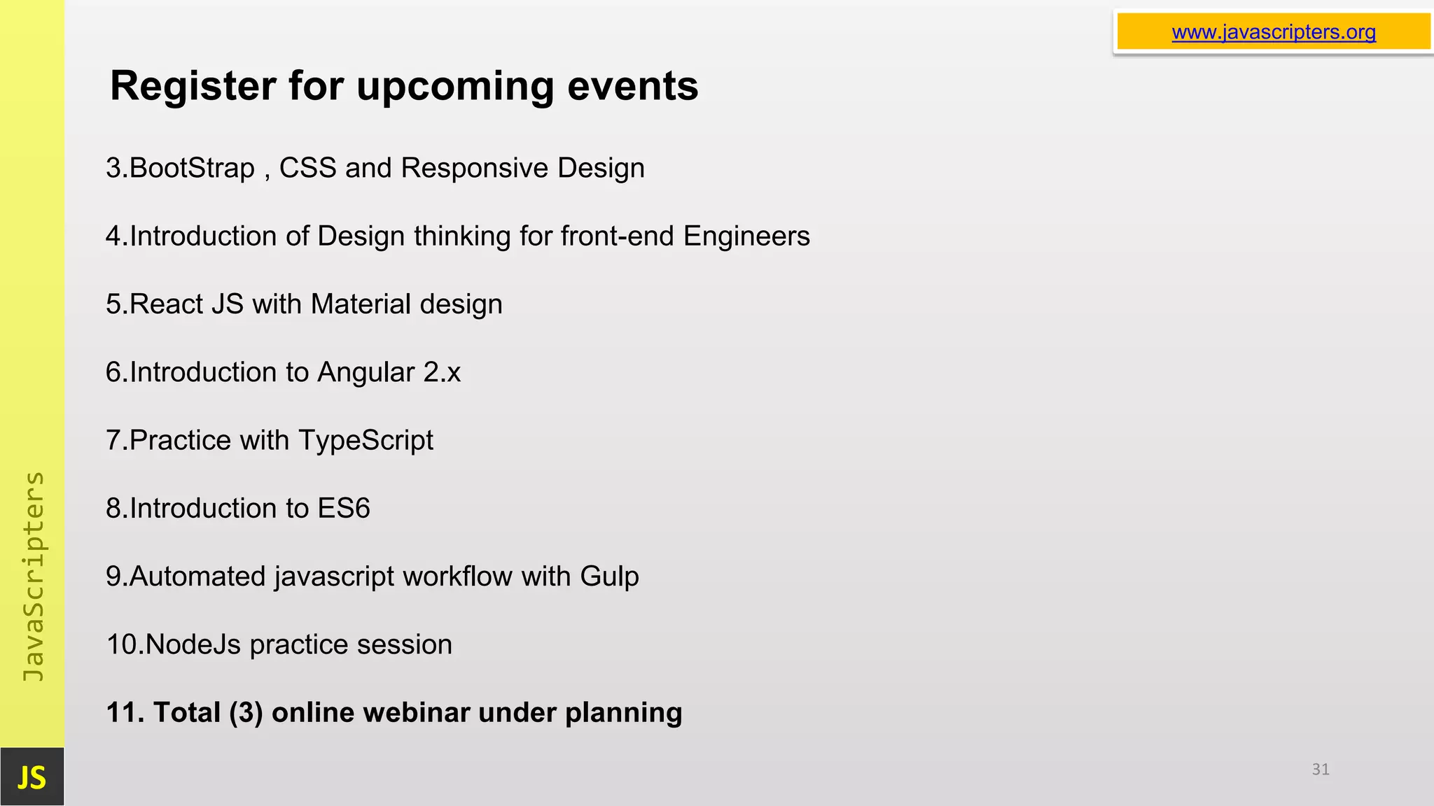 JS JavaScripters www.javascripters.orgwww.javascripters.org Register for upcoming events 31 3.BootStrap , CSS and Responsive Design 4.Introduction of Design thinking for front-end Engineers 5.React JS with Material design 6.Introduction to Angular 2.x 7.Practice with TypeScript 8.Introduction to ES6 9.Automated javascript workflow with Gulp 10.NodeJs practice session 11. Total (3) online webinar under planning 