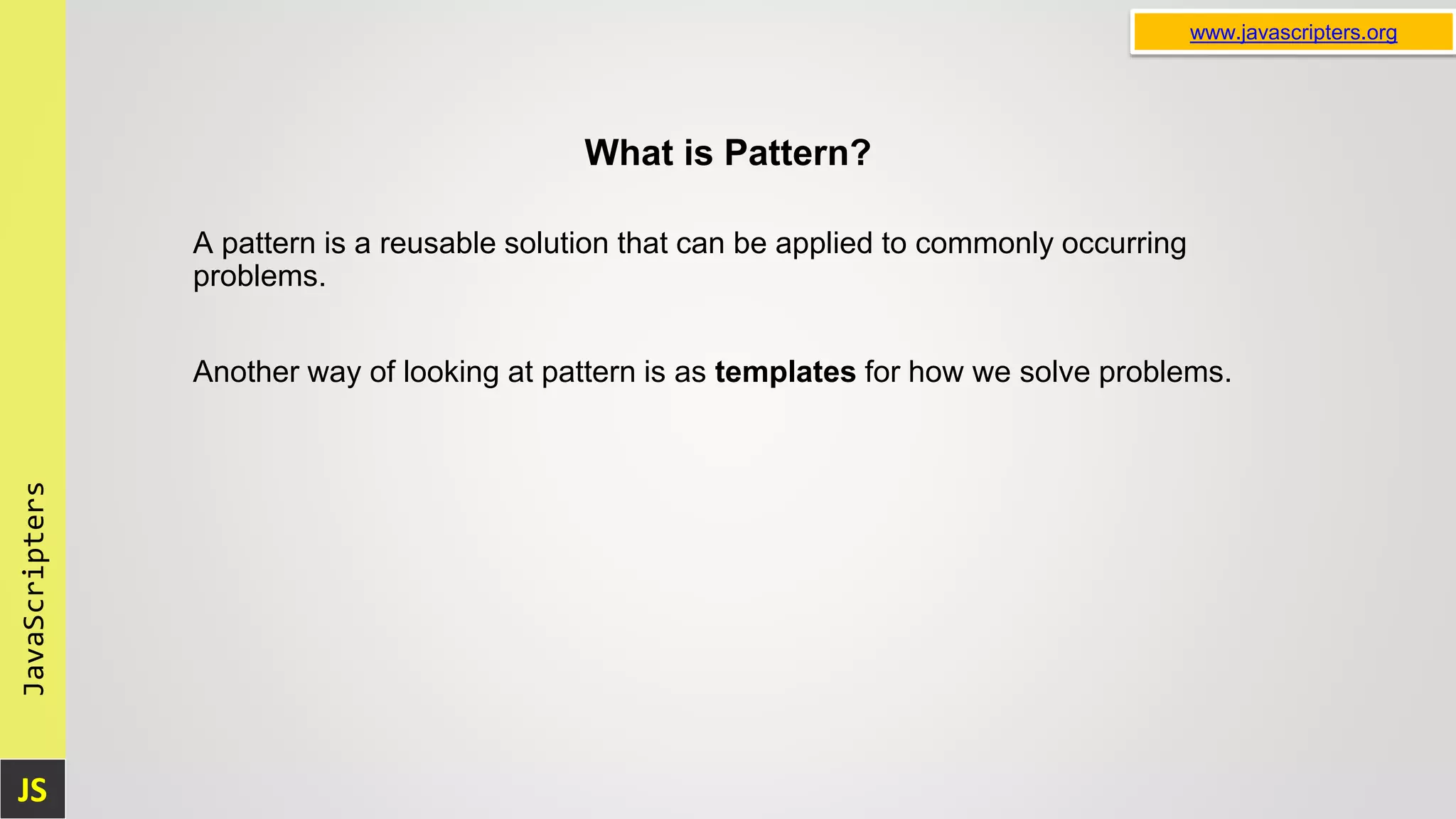 JS JavaScripters www.javascripters.org What is Pattern? A pattern is a reusable solution that can be applied to commonly occurring problems. Another way of looking at pattern is as templates for how we solve problems. 