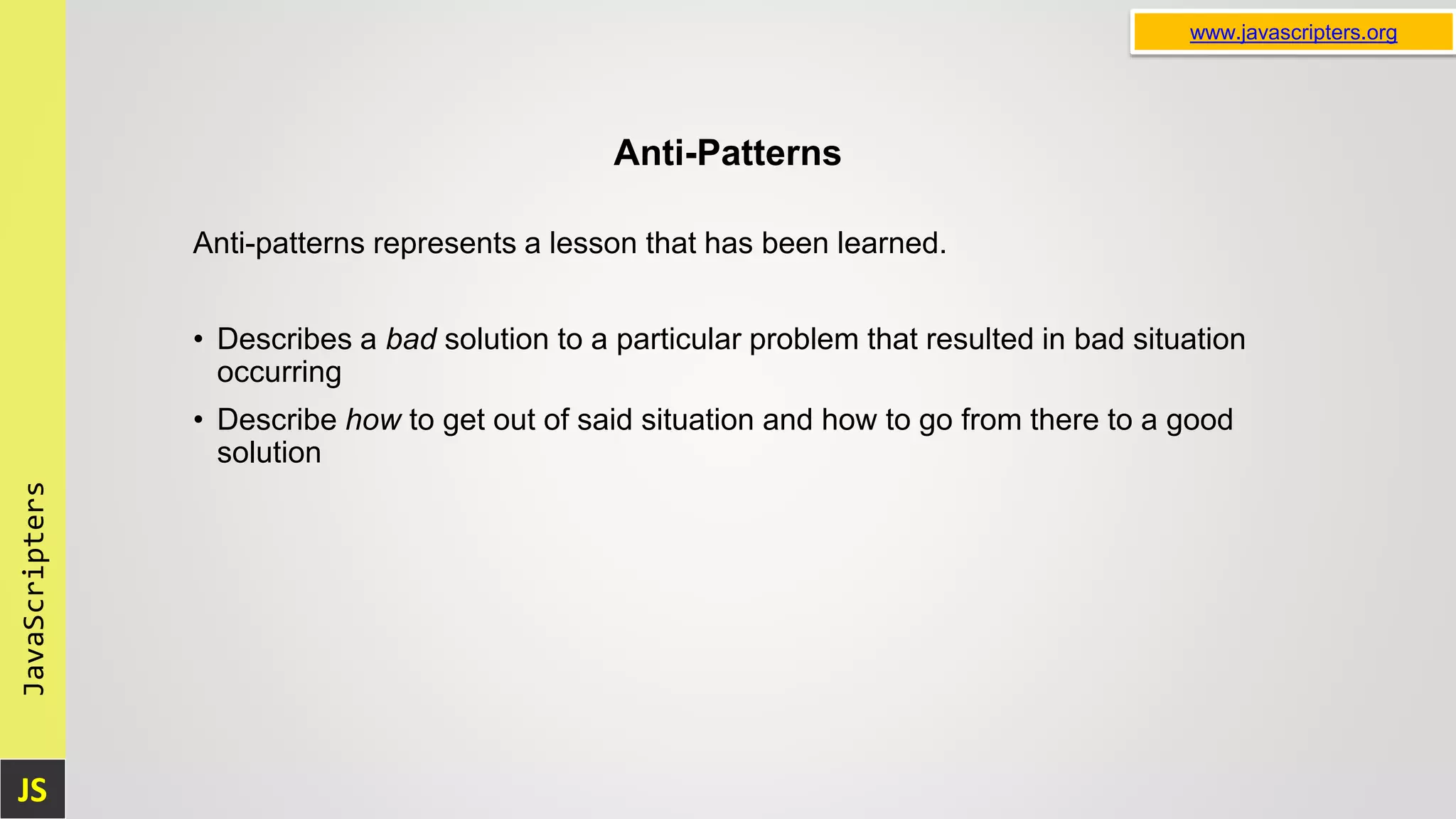 JS JavaScripters www.javascripters.org Anti-Patterns Anti-patterns represents a lesson that has been learned. • Describes a bad solution to a particular problem that resulted in bad situation occurring • Describe how to get out of said situation and how to go from there to a good solution 