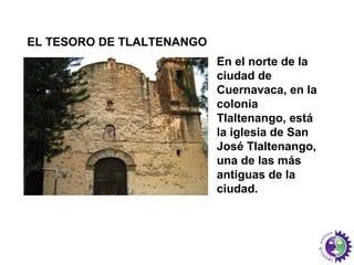 En el norte de la 
ciudad de 
Cuernavaca, en la 
colonia 
Tlaltenango, está 
la iglesia de San 
José Tlaltenango, 
una de las más 
antiguas de la 
ciudad. 
EL TESORO DE TLALTENANGO 
 