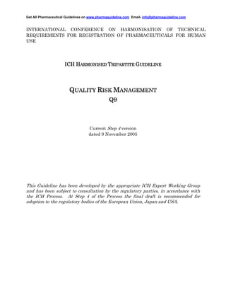Get All Pharmaceutical Guidelines on www.pharmaguideline.com Email- info@pharmaguideline.com

INTERNATIONAL CONFERENCE ON HARMONISATION OF TECHNICAL
REQUIREMENTS FOR REGISTRATION OF PHARMACEUTICALS FOR HUMAN
USE

ICH HARMONISED TRIPARTITE GUIDELINE

QUALITY RISK MANAGEMENT
Q9

Current Step 4 version
dated 9 November 2005

This Guideline has been developed by the appropriate ICH Expert Working Group
and has been subject to consultation by the regulatory parties, in accordance with
the ICH Process. At Step 4 of the Process the final draft is recommended for
adoption to the regulatory bodies of the European Union, Japan and USA.

 