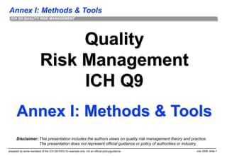Annex I: Methods & Tools
prepared by some members of the ICH Q9 EWG for example only; not an official policy/guidance July 2006, slide 1
ICH Q9 QUALITY RISK MANAGEMENT
Quality
Risk Management
ICH Q9
Annex I: Methods & Tools
Disclaimer: This presentation includes the authors views on quality risk management theory and practice.
The presentation does not represent official guidance or policy of authorities or industry.
 