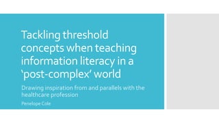 Tackling threshold
concepts when teaching
information literacy in a
‘post-complex’ world
Drawing inspiration from and parallels with the
healthcare profession
Penelope Cole
 