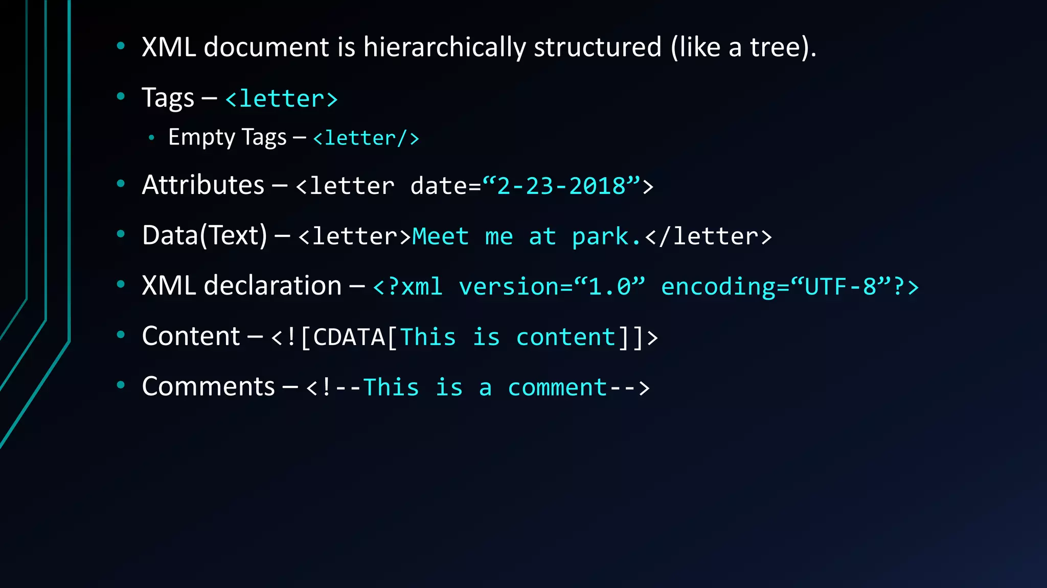 • XML document is hierarchically structured (like a tree).
• Tags – <letter>
• Empty Tags – <letter/>
• Attributes – <letter date=“2-23-2018”>
• Data(Text) – <letter>Meet me at park.</letter>
• XML declaration – <?xml version=“1.0” encoding=“UTF-8”?>
• Content – <![CDATA[This is content]]>
• Comments – <!--This is a comment-->
 