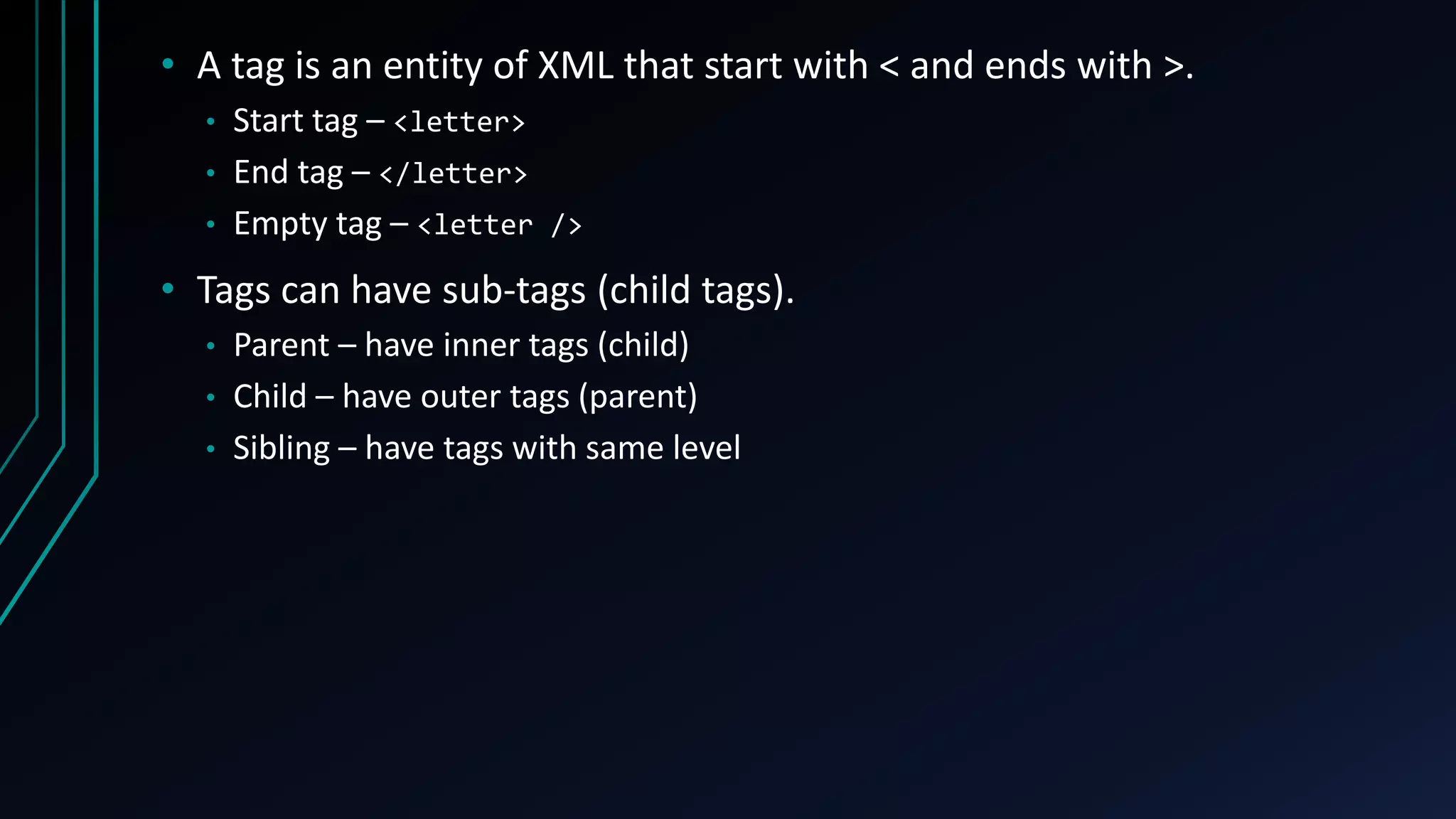 • A tag is an entity of XML that start with < and ends with >.
• Start tag – <letter>
• End tag – </letter>
• Empty tag – <letter />
• Tags can have sub-tags (child tags).
• Parent – have inner tags (child)
• Child – have outer tags (parent)
• Sibling – have tags with same level
 