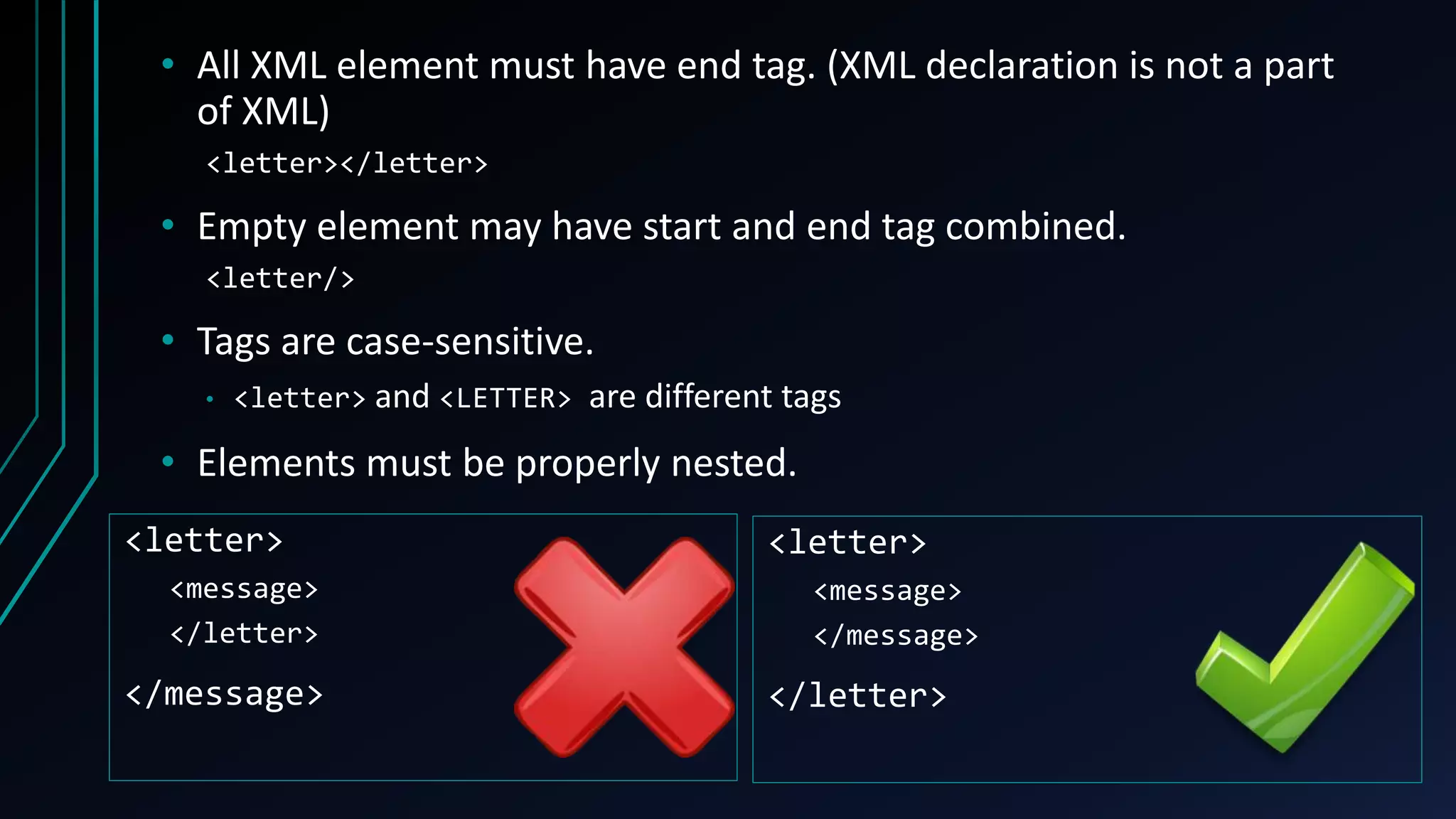 • All XML element must have end tag. (XML declaration is not a part
of XML)
<letter></letter>
• Empty element may have start and end tag combined.
<letter/>
• Tags are case-sensitive.
• <letter> and <LETTER> are different tags
• Elements must be properly nested.
<letter>
<message>
</letter>
</message>
<letter>
<message>
</message>
</letter>
 