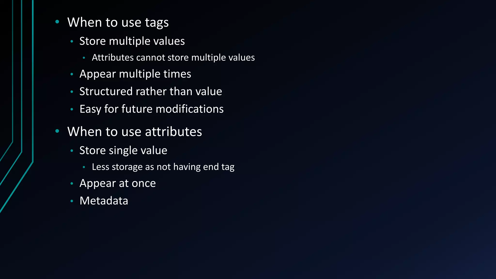 • When to use tags
• Store multiple values
• Attributes cannot store multiple values
• Appear multiple times
• Structured rather than value
• Easy for future modifications
• When to use attributes
• Store single value
• Less storage as not having end tag
• Appear at once
• Metadata
 
