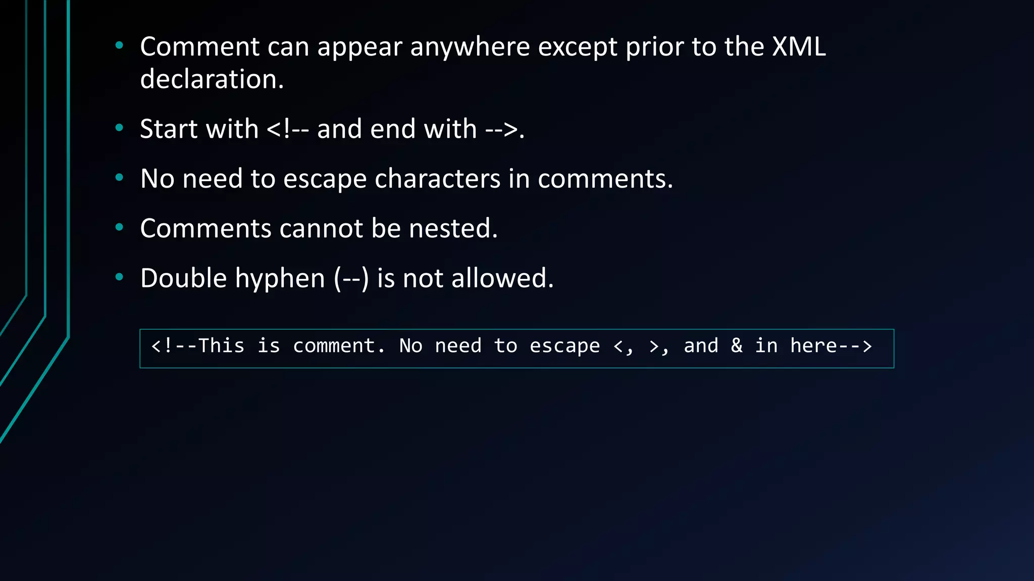 • Comment can appear anywhere except prior to the XML
declaration.
• Start with <!-- and end with -->.
• No need to escape characters in comments.
• Comments cannot be nested.
• Double hyphen (--) is not allowed.
<!--This is comment. No need to escape <, >, and & in here-->
 