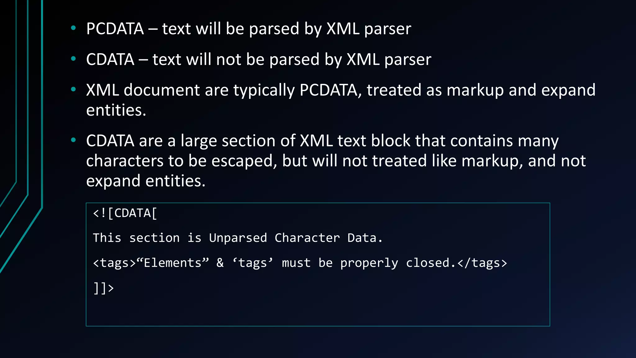 • PCDATA – text will be parsed by XML parser
• CDATA – text will not be parsed by XML parser
• XML document are typically PCDATA, treated as markup and expand
entities.
• CDATA are a large section of XML text block that contains many
characters to be escaped, but will not treated like markup, and not
expand entities.
<![CDATA[
This section is Unparsed Character Data.
<tags>“Elements” & ‘tags’ must be properly closed.</tags>
]]>
 