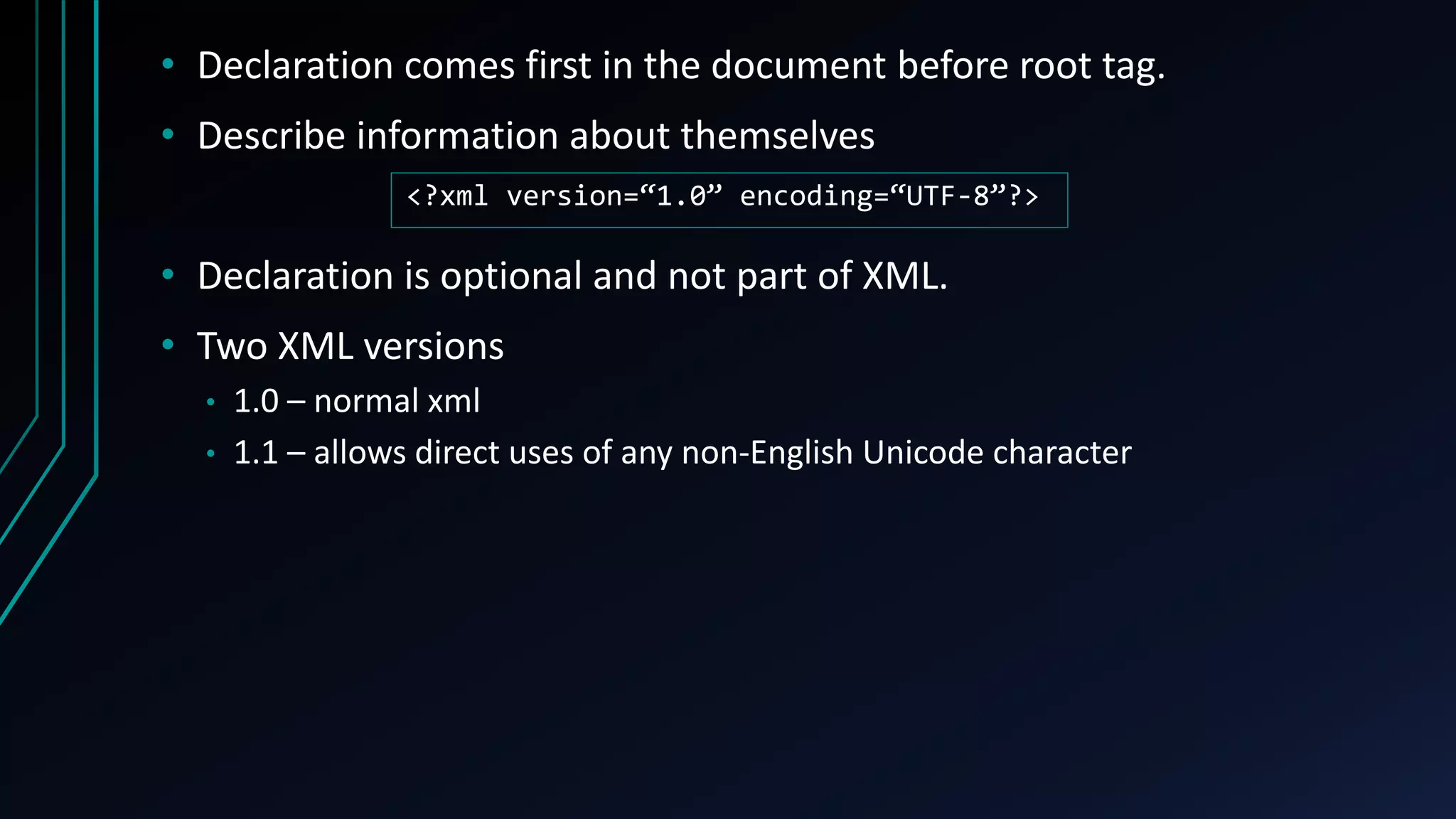 • Declaration comes first in the document before root tag.
• Describe information about themselves
• Declaration is optional and not part of XML.
• Two XML versions
• 1.0 – normal xml
• 1.1 – allows direct uses of any non-English Unicode character
<?xml version=“1.0” encoding=“UTF-8”?>
 