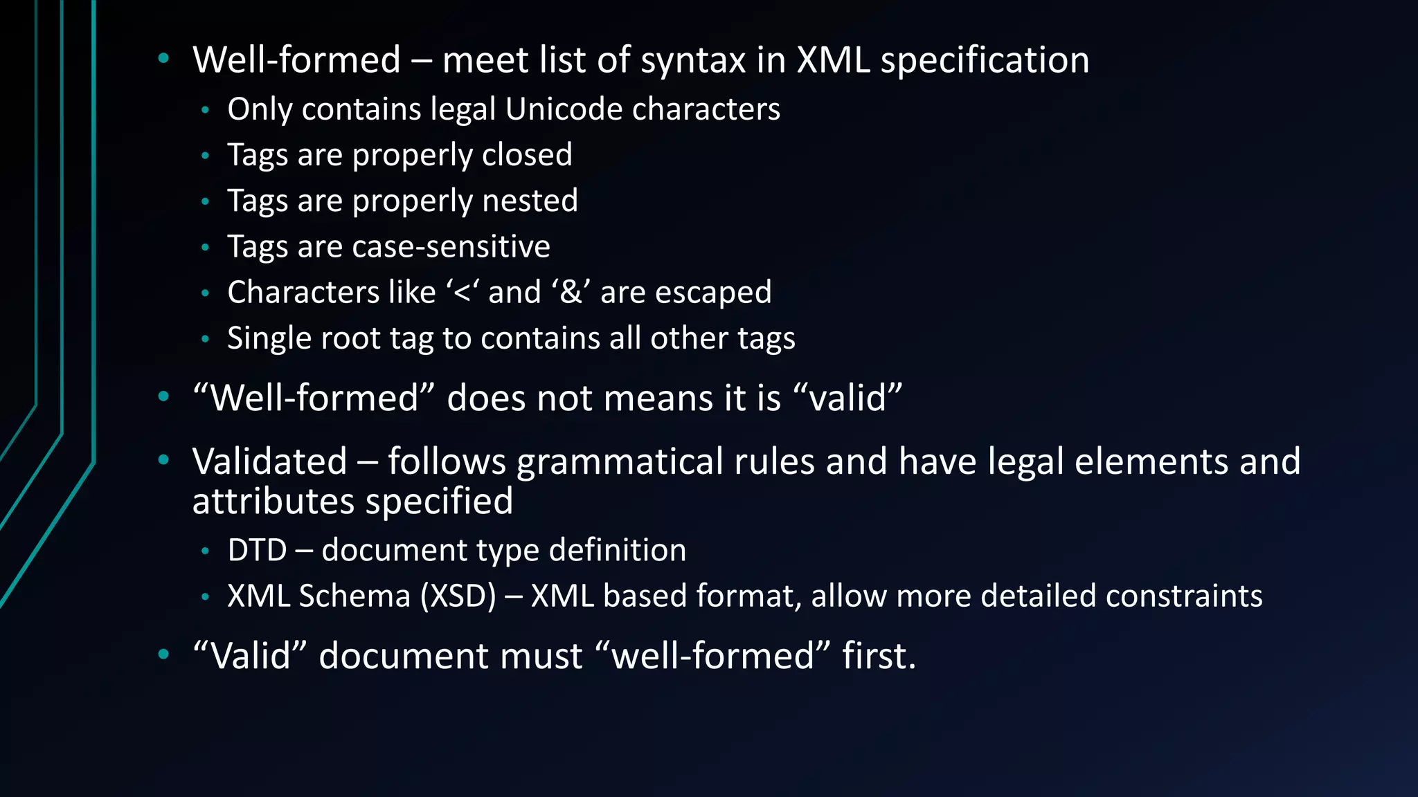 • Well-formed – meet list of syntax in XML specification
• Only contains legal Unicode characters
• Tags are properly closed
• Tags are properly nested
• Tags are case-sensitive
• Characters like ‘<‘ and ‘&’ are escaped
• Single root tag to contains all other tags
• “Well-formed” does not means it is “valid”
• Validated – follows grammatical rules and have legal elements and
attributes specified
• DTD – document type definition
• XML Schema (XSD) – XML based format, allow more detailed constraints
• “Valid” document must “well-formed” first.
 