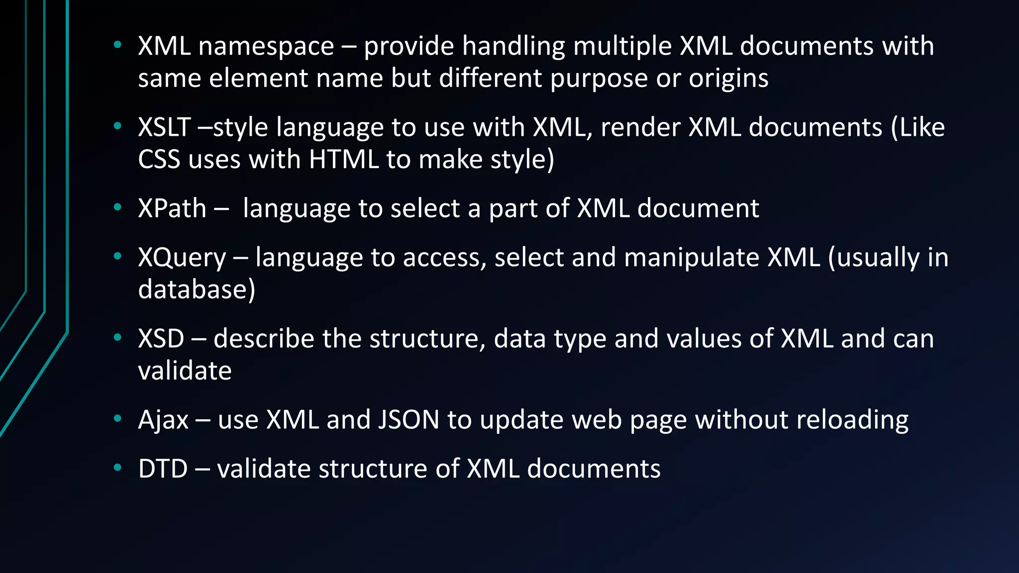 • XML namespace – provide handling multiple XML documents with
same element name but different purpose or origins
• XSLT –style language to use with XML, render XML documents (Like
CSS uses with HTML to make style)
• XPath – language to select a part of XML document
• XQuery – language to access, select and manipulate XML (usually in
database)
• XSD – describe the structure, data type and values of XML and can
validate
• Ajax – use XML and JSON to update web page without reloading
• DTD – validate structure of XML documents
 