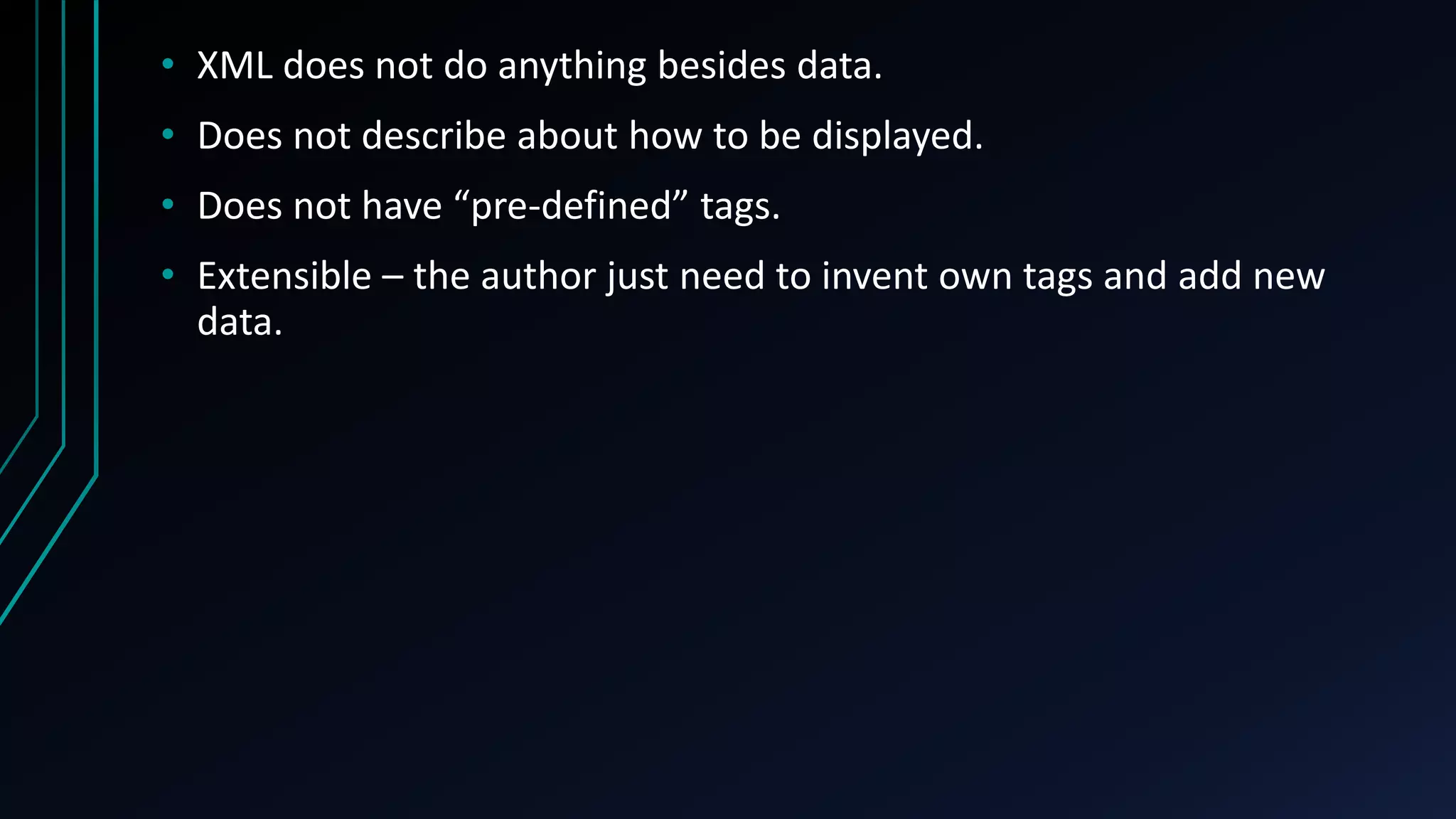 • XML does not do anything besides data.
• Does not describe about how to be displayed.
• Does not have “pre-defined” tags.
• Extensible – the author just need to invent own tags and add new
data.
 